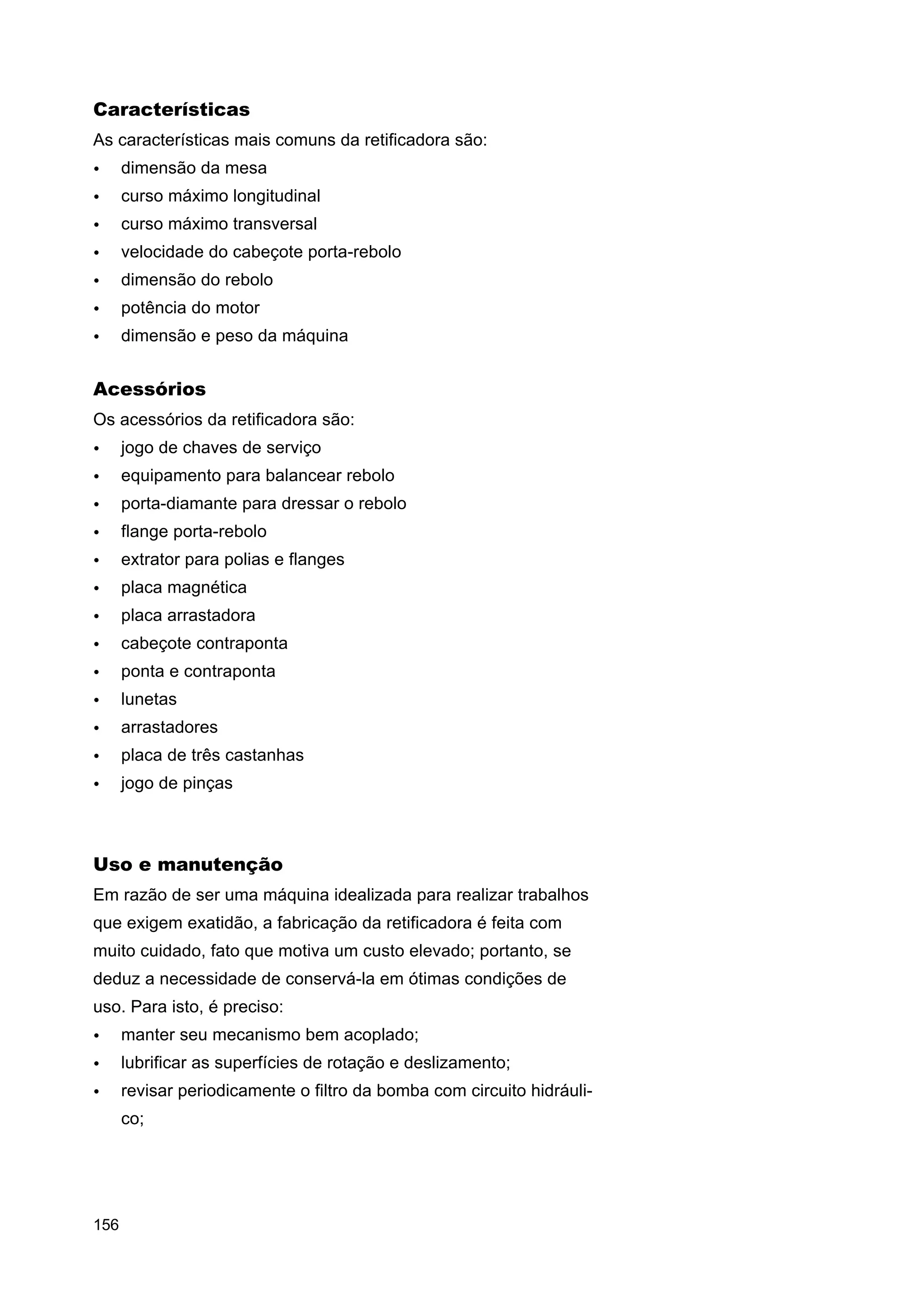 Características
As características mais comuns da retificadora são:
•

dimensão da mesa

•

curso máximo longitudinal

•

curso máximo transversal

•

velocidade do cabeçote porta-rebolo

•

dimensão do rebolo

•

potência do motor

•

dimensão e peso da máquina

Acessórios
Os acessórios da retificadora são:
•

jogo de chaves de serviço

•

equipamento para balancear rebolo

•

porta-diamante para dressar o rebolo

•

flange porta-rebolo

•

extrator para polias e flanges

•

placa magnética

•

placa arrastadora

•

cabeçote contraponta

•

ponta e contraponta

•

lunetas

•

arrastadores

•

placa de três castanhas

•

jogo de pinças

Uso e manutenção
Em razão de ser uma máquina idealizada para realizar trabalhos
que exigem exatidão, a fabricação da retificadora é feita com
muito cuidado, fato que motiva um custo elevado; portanto, se
deduz a necessidade de conservá-la em ótimas condições de
uso. Para isto, é preciso:
•

manter seu mecanismo bem acoplado;

•

lubrificar as superfícies de rotação e deslizamento;

•

revisar periodicamente o filtro da bomba com circuito hidráulico;

156

 