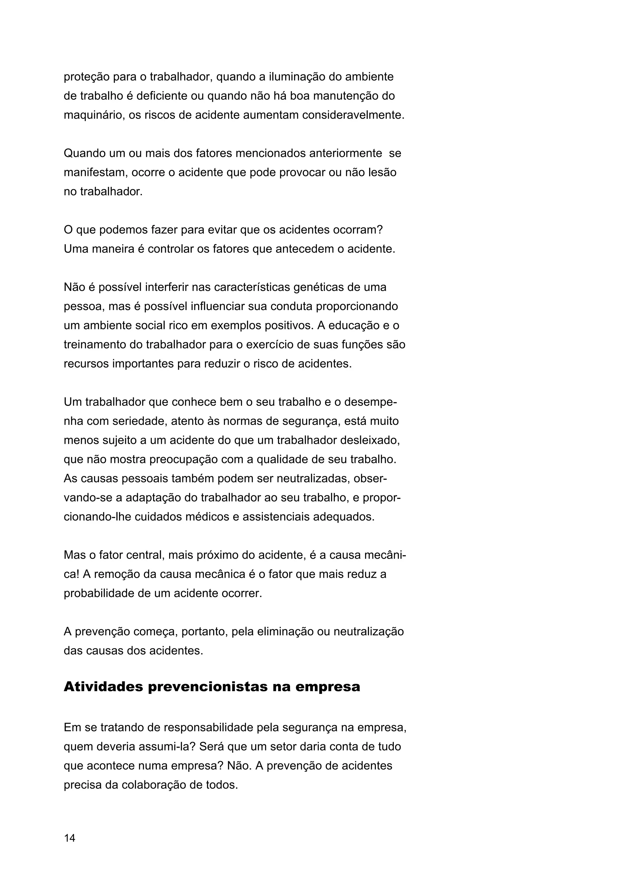 proteção para o trabalhador, quando a iluminação do ambiente
de trabalho é deficiente ou quando não há boa manutenção do
maquinário, os riscos de acidente aumentam consideravelmente.
Quando um ou mais dos fatores mencionados anteriormente se
manifestam, ocorre o acidente que pode provocar ou não lesão
no trabalhador.
O que podemos fazer para evitar que os acidentes ocorram?
Uma maneira é controlar os fatores que antecedem o acidente.
Não é possível interferir nas características genéticas de uma
pessoa, mas é possível influenciar sua conduta proporcionando
um ambiente social rico em exemplos positivos. A educação e o
treinamento do trabalhador para o exercício de suas funções são
recursos importantes para reduzir o risco de acidentes.
Um trabalhador que conhece bem o seu trabalho e o desempenha com seriedade, atento às normas de segurança, está muito
menos sujeito a um acidente do que um trabalhador desleixado,
que não mostra preocupação com a qualidade de seu trabalho.
As causas pessoais também podem ser neutralizadas, observando-se a adaptação do trabalhador ao seu trabalho, e proporcionando-lhe cuidados médicos e assistenciais adequados.
Mas o fator central, mais próximo do acidente, é a causa mecânica! A remoção da causa mecânica é o fator que mais reduz a
probabilidade de um acidente ocorrer.
A prevenção começa, portanto, pela eliminação ou neutralização
das causas dos acidentes.

Atividades prevencionistas na empresa
Em se tratando de responsabilidade pela segurança na empresa,
quem deveria assumi-la? Será que um setor daria conta de tudo
que acontece numa empresa? Não. A prevenção de acidentes
precisa da colaboração de todos.

14

 