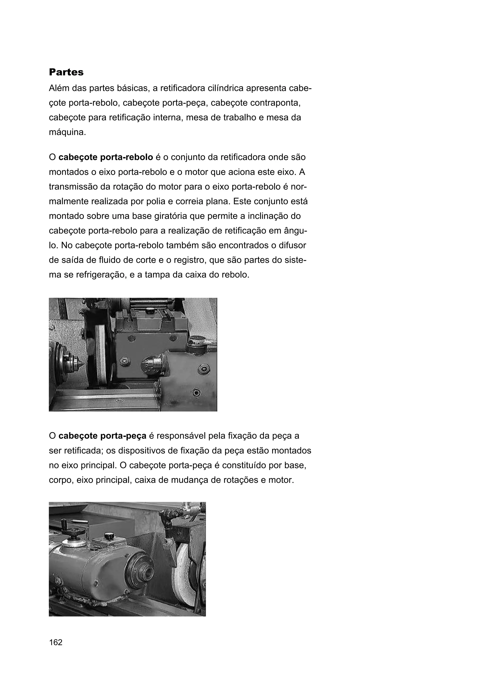 Partes
Além das partes básicas, a retificadora cilíndrica apresenta cabeçote porta-rebolo, cabeçote porta-peça, cabeçote contraponta,
cabeçote para retificação interna, mesa de trabalho e mesa da
máquina.
O cabeçote porta-rebolo é o conjunto da retificadora onde são
montados o eixo porta-rebolo e o motor que aciona este eixo. A
transmissão da rotação do motor para o eixo porta-rebolo é normalmente realizada por polia e correia plana. Este conjunto está
montado sobre uma base giratória que permite a inclinação do
cabeçote porta-rebolo para a realização de retificação em ângulo. No cabeçote porta-rebolo também são encontrados o difusor
de saída de fluido de corte e o registro, que são partes do sistema se refrigeração, e a tampa da caixa do rebolo.

O cabeçote porta-peça é responsável pela fixação da peça a
ser retificada; os dispositivos de fixação da peça estão montados
no eixo principal. O cabeçote porta-peça é constituído por base,
corpo, eixo principal, caixa de mudança de rotações e motor.

162

 