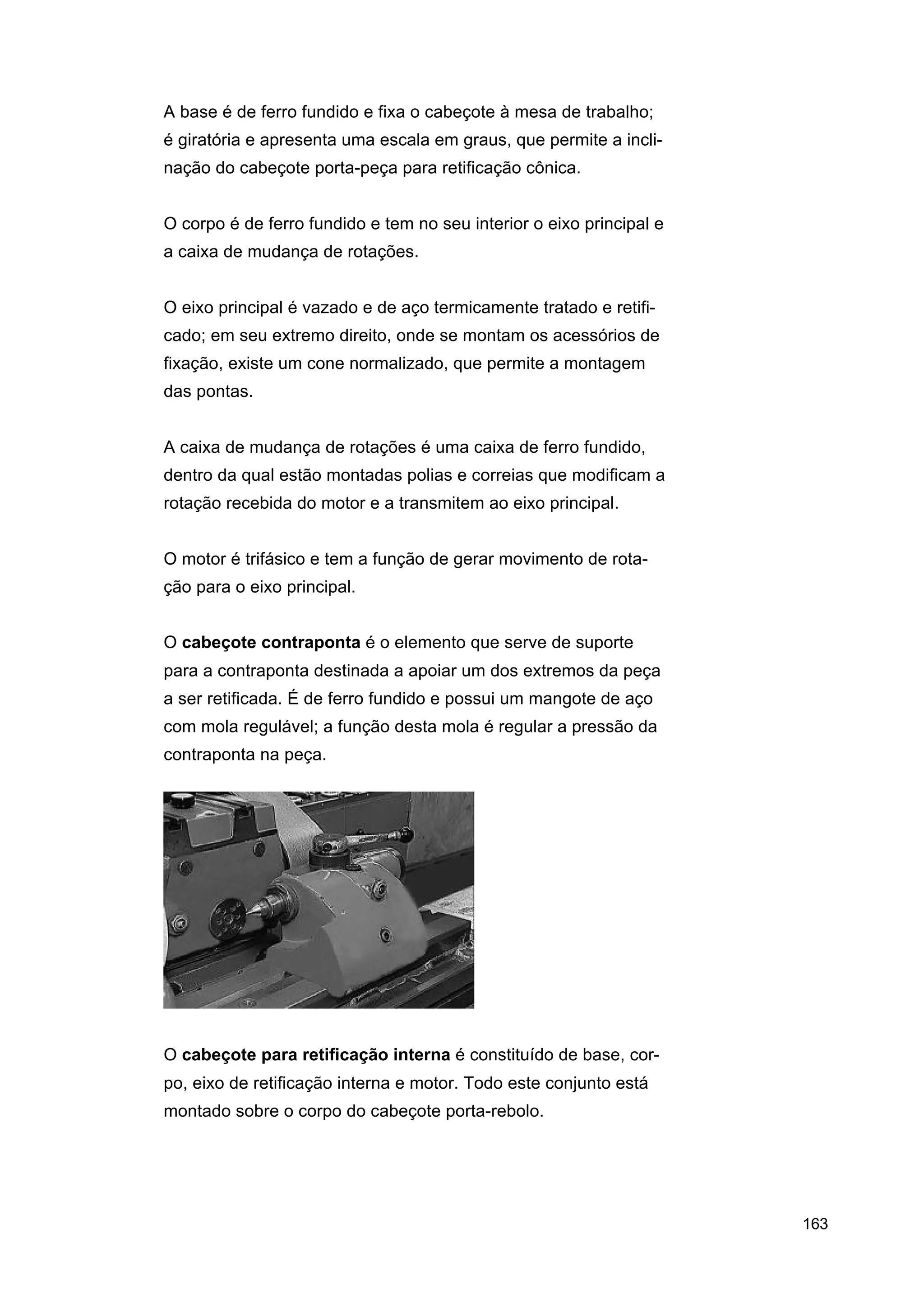 A base é de ferro fundido e fixa o cabeçote à mesa de trabalho;
é giratória e apresenta uma escala em graus, que permite a inclinação do cabeçote porta-peça para retificação cônica.
O corpo é de ferro fundido e tem no seu interior o eixo principal e
a caixa de mudança de rotações.
O eixo principal é vazado e de aço termicamente tratado e retificado; em seu extremo direito, onde se montam os acessórios de
fixação, existe um cone normalizado, que permite a montagem
das pontas.
A caixa de mudança de rotações é uma caixa de ferro fundido,
dentro da qual estão montadas polias e correias que modificam a
rotação recebida do motor e a transmitem ao eixo principal.
O motor é trifásico e tem a função de gerar movimento de rotação para o eixo principal.
O cabeçote contraponta é o elemento que serve de suporte
para a contraponta destinada a apoiar um dos extremos da peça
a ser retificada. É de ferro fundido e possui um mangote de aço
com mola regulável; a função desta mola é regular a pressão da
contraponta na peça.

O cabeçote para retificação interna é constituído de base, corpo, eixo de retificação interna e motor. Todo este conjunto está
montado sobre o corpo do cabeçote porta-rebolo.

163

 