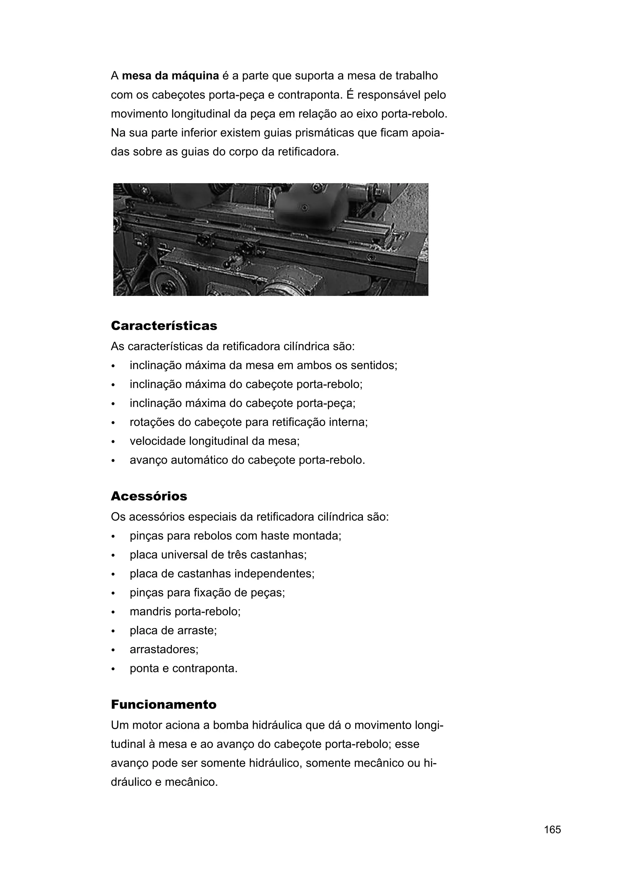 A mesa da máquina é a parte que suporta a mesa de trabalho
com os cabeçotes porta-peça e contraponta. É responsável pelo
movimento longitudinal da peça em relação ao eixo porta-rebolo.
Na sua parte inferior existem guias prismáticas que ficam apoiadas sobre as guias do corpo da retificadora.

Características
As características da retificadora cilíndrica são:
•

inclinação máxima da mesa em ambos os sentidos;

•

inclinação máxima do cabeçote porta-rebolo;

•

inclinação máxima do cabeçote porta-peça;

•

rotações do cabeçote para retificação interna;

•

velocidade longitudinal da mesa;

•

avanço automático do cabeçote porta-rebolo.

Acessórios
Os acessórios especiais da retificadora cilíndrica são:
•

pinças para rebolos com haste montada;

•

placa universal de três castanhas;

•

placa de castanhas independentes;

•

pinças para fixação de peças;

•

mandris porta-rebolo;

•

placa de arraste;

•

arrastadores;

•

ponta e contraponta.

Funcionamento
Um motor aciona a bomba hidráulica que dá o movimento longitudinal à mesa e ao avanço do cabeçote porta-rebolo; esse
avanço pode ser somente hidráulico, somente mecânico ou hidráulico e mecânico.

165

 