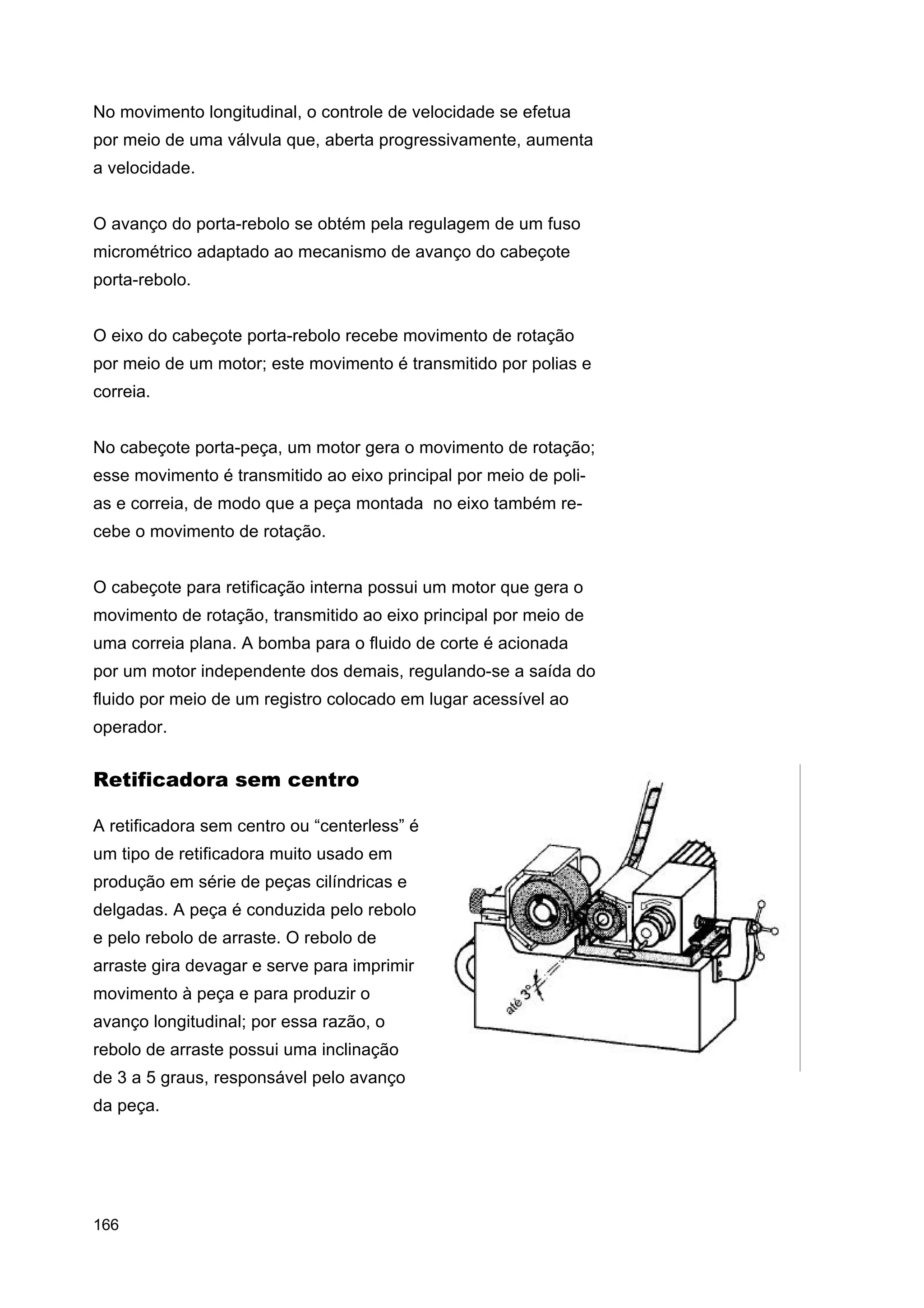No movimento longitudinal, o controle de velocidade se efetua
por meio de uma válvula que, aberta progressivamente, aumenta
a velocidade.
O avanço do porta-rebolo se obtém pela regulagem de um fuso
micrométrico adaptado ao mecanismo de avanço do cabeçote
porta-rebolo.
O eixo do cabeçote porta-rebolo recebe movimento de rotação
por meio de um motor; este movimento é transmitido por polias e
correia.
No cabeçote porta-peça, um motor gera o movimento de rotação;
esse movimento é transmitido ao eixo principal por meio de polias e correia, de modo que a peça montada no eixo também recebe o movimento de rotação.
O cabeçote para retificação interna possui um motor que gera o
movimento de rotação, transmitido ao eixo principal por meio de
uma correia plana. A bomba para o fluido de corte é acionada
por um motor independente dos demais, regulando-se a saída do
fluido por meio de um registro colocado em lugar acessível ao
operador.

Retificadora sem centro
A retificadora sem centro ou “centerless” é
um tipo de retificadora muito usado em
produção em série de peças cilíndricas e
delgadas. A peça é conduzida pelo rebolo
e pelo rebolo de arraste. O rebolo de
arraste gira devagar e serve para imprimir
movimento à peça e para produzir o
avanço longitudinal; por essa razão, o
rebolo de arraste possui uma inclinação
de 3 a 5 graus, responsável pelo avanço
da peça.

166

 