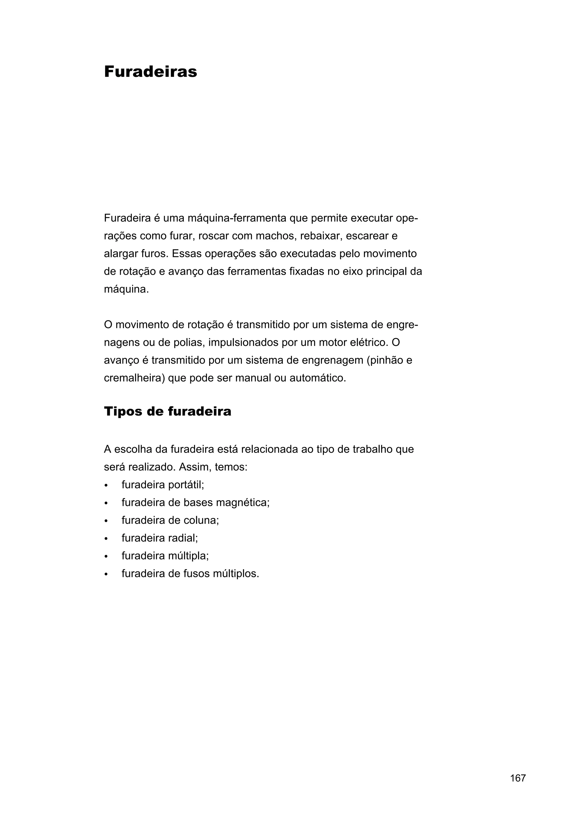 Furadeiras

Furadeira é uma máquina-ferramenta que permite executar operações como furar, roscar com machos, rebaixar, escarear e
alargar furos. Essas operações são executadas pelo movimento
de rotação e avanço das ferramentas fixadas no eixo principal da
máquina.
O movimento de rotação é transmitido por um sistema de engrenagens ou de polias, impulsionados por um motor elétrico. O
avanço é transmitido por um sistema de engrenagem (pinhão e
cremalheira) que pode ser manual ou automático.

Tipos de furadeira
A escolha da furadeira está relacionada ao tipo de trabalho que
será realizado. Assim, temos:
•

furadeira portátil;

•

furadeira de bases magnética;

•

furadeira de coluna;

•

furadeira radial;

•

furadeira múltipla;

•

furadeira de fusos múltiplos.

167

 