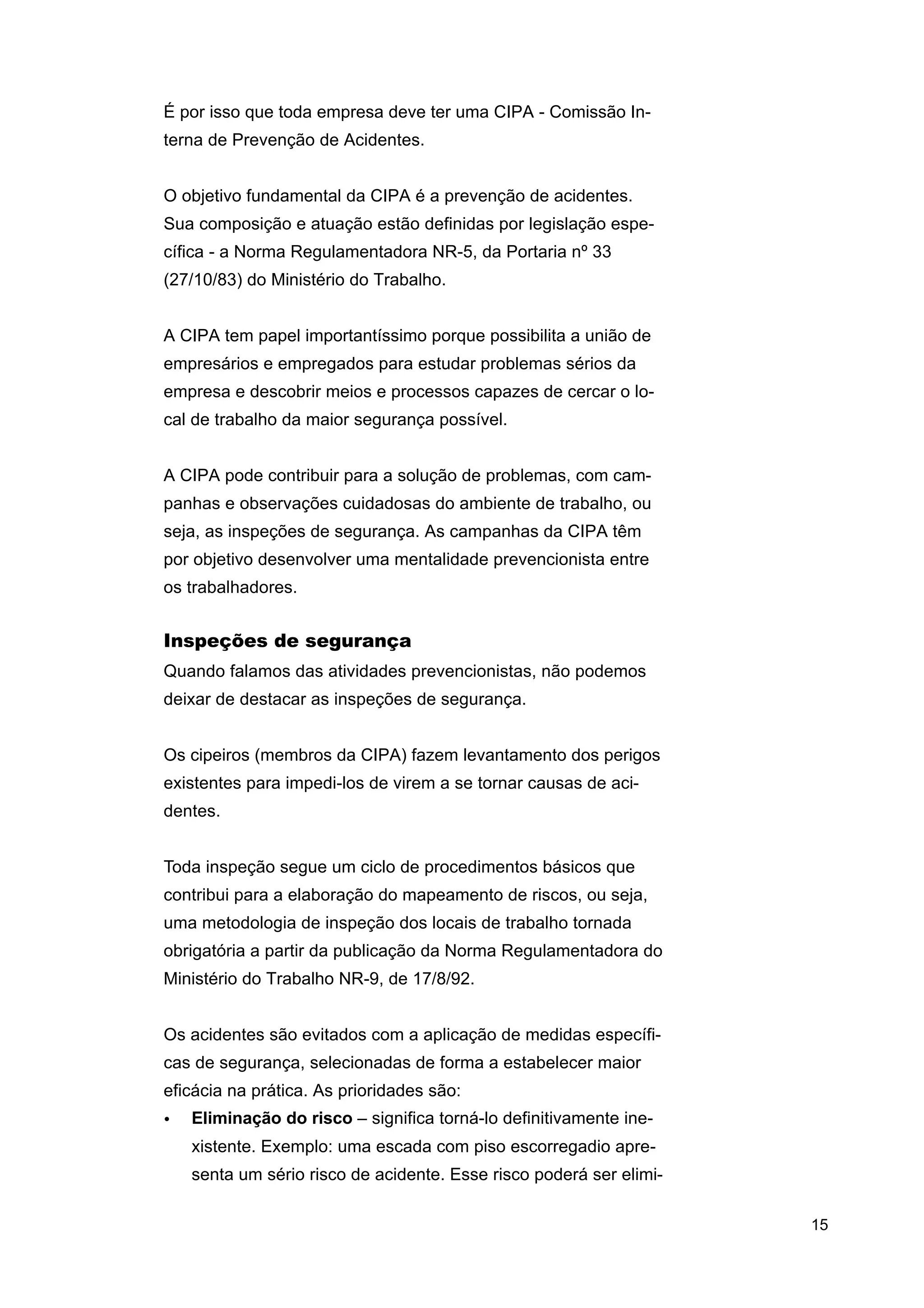 É por isso que toda empresa deve ter uma CIPA - Comissão Interna de Prevenção de Acidentes.
O objetivo fundamental da CIPA é a prevenção de acidentes.
Sua composição e atuação estão definidas por legislação específica - a Norma Regulamentadora NR-5, da Portaria nº 33
(27/10/83) do Ministério do Trabalho.
A CIPA tem papel importantíssimo porque possibilita a união de
empresários e empregados para estudar problemas sérios da
empresa e descobrir meios e processos capazes de cercar o local de trabalho da maior segurança possível.
A CIPA pode contribuir para a solução de problemas, com campanhas e observações cuidadosas do ambiente de trabalho, ou
seja, as inspeções de segurança. As campanhas da CIPA têm
por objetivo desenvolver uma mentalidade prevencionista entre
os trabalhadores.

Inspeções de segurança
Quando falamos das atividades prevencionistas, não podemos
deixar de destacar as inspeções de segurança.
Os cipeiros (membros da CIPA) fazem levantamento dos perigos
existentes para impedi-los de virem a se tornar causas de acidentes.
Toda inspeção segue um ciclo de procedimentos básicos que
contribui para a elaboração do mapeamento de riscos, ou seja,
uma metodologia de inspeção dos locais de trabalho tornada
obrigatória a partir da publicação da Norma Regulamentadora do
Ministério do Trabalho NR-9, de 17/8/92.
Os acidentes são evitados com a aplicação de medidas específicas de segurança, selecionadas de forma a estabelecer maior
eficácia na prática. As prioridades são:
•

Eliminação do risco – significa torná-lo definitivamente inexistente. Exemplo: uma escada com piso escorregadio apresenta um sério risco de acidente. Esse risco poderá ser elimi15

 