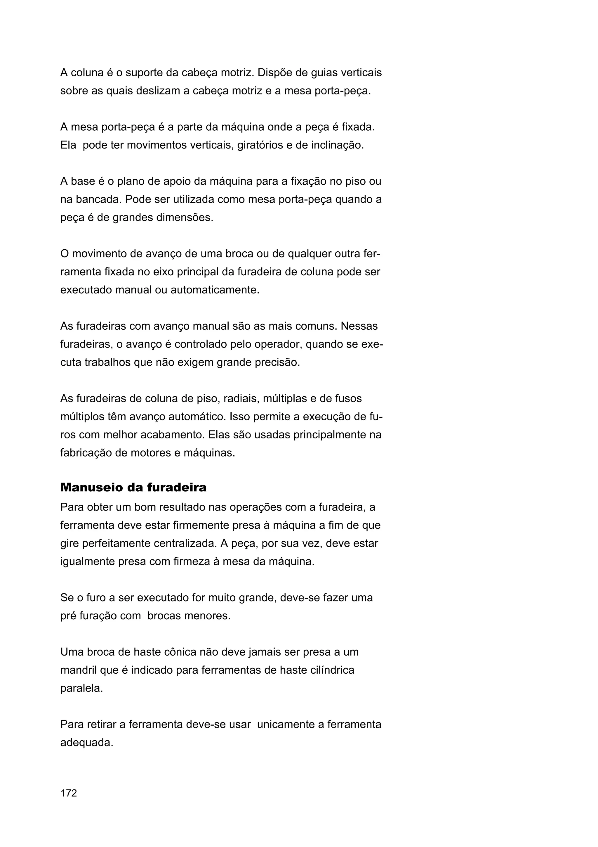 A coluna é o suporte da cabeça motriz. Dispõe de guias verticais
sobre as quais deslizam a cabeça motriz e a mesa porta-peça.
A mesa porta-peça é a parte da máquina onde a peça é fixada.
Ela pode ter movimentos verticais, giratórios e de inclinação.
A base é o plano de apoio da máquina para a fixação no piso ou
na bancada. Pode ser utilizada como mesa porta-peça quando a
peça é de grandes dimensões.
O movimento de avanço de uma broca ou de qualquer outra ferramenta fixada no eixo principal da furadeira de coluna pode ser
executado manual ou automaticamente.
As furadeiras com avanço manual são as mais comuns. Nessas
furadeiras, o avanço é controlado pelo operador, quando se executa trabalhos que não exigem grande precisão.
As furadeiras de coluna de piso, radiais, múltiplas e de fusos
múltiplos têm avanço automático. Isso permite a execução de furos com melhor acabamento. Elas são usadas principalmente na
fabricação de motores e máquinas.

Manuseio da furadeira
Para obter um bom resultado nas operações com a furadeira, a
ferramenta deve estar firmemente presa à máquina a fim de que
gire perfeitamente centralizada. A peça, por sua vez, deve estar
igualmente presa com firmeza à mesa da máquina.
Se o furo a ser executado for muito grande, deve-se fazer uma
pré furação com brocas menores.
Uma broca de haste cônica não deve jamais ser presa a um
mandril que é indicado para ferramentas de haste cilíndrica
paralela.
Para retirar a ferramenta deve-se usar unicamente a ferramenta
adequada.

172

 