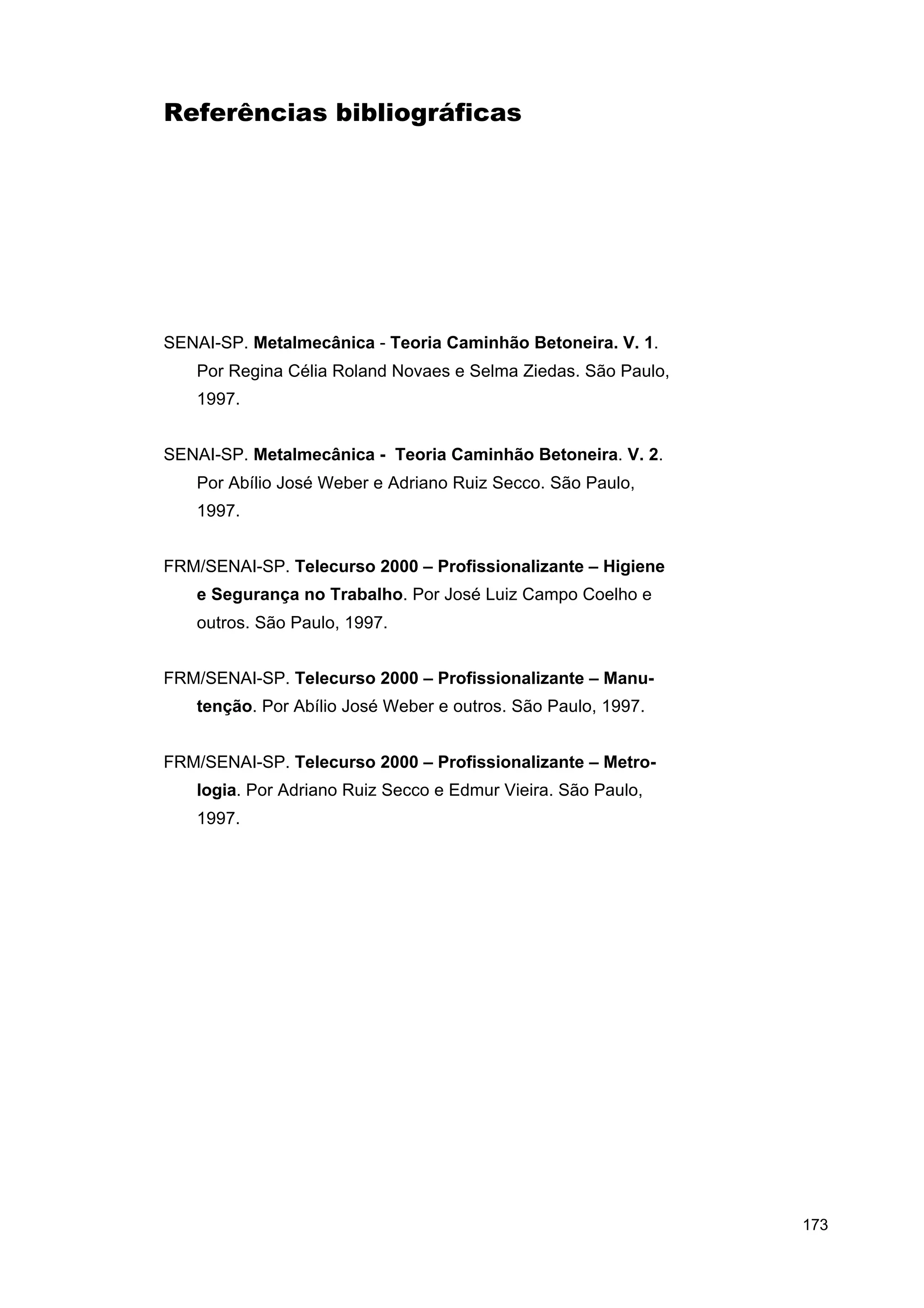 Referências bibliográficas

SENAI-SP. Metalmecânica - Teoria Caminhão Betoneira. V. 1.
Por Regina Célia Roland Novaes e Selma Ziedas. São Paulo,
1997.
SENAI-SP. Metalmecânica - Teoria Caminhão Betoneira. V. 2.
Por Abílio José Weber e Adriano Ruiz Secco. São Paulo,
1997.
FRM/SENAI-SP. Telecurso 2000 – Profissionalizante – Higiene
e Segurança no Trabalho. Por José Luiz Campo Coelho e
outros. São Paulo, 1997.
FRM/SENAI-SP. Telecurso 2000 – Profissionalizante – Manutenção. Por Abílio José Weber e outros. São Paulo, 1997.
FRM/SENAI-SP. Telecurso 2000 – Profissionalizante – Metrologia. Por Adriano Ruiz Secco e Edmur Vieira. São Paulo,
1997.

173

 