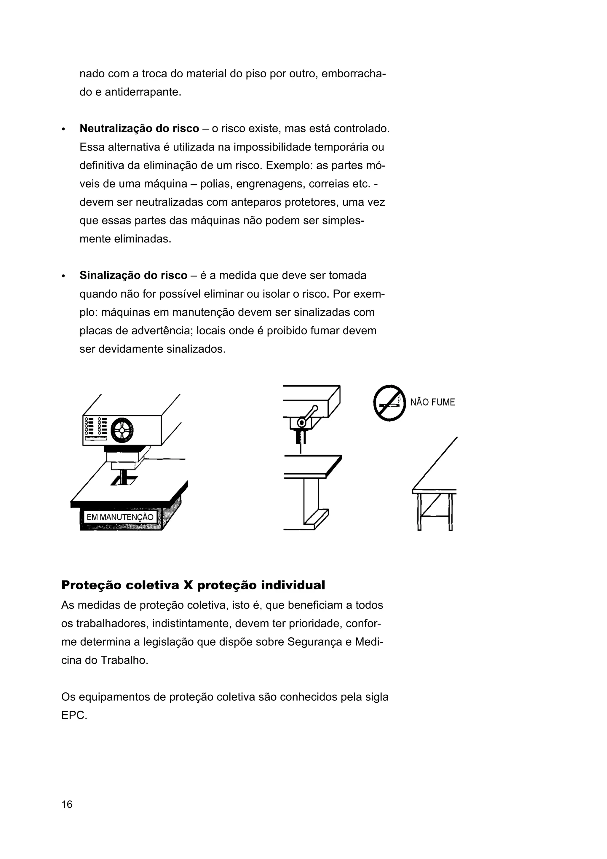 nado com a troca do material do piso por outro, emborrachado e antiderrapante.
•

Neutralização do risco – o risco existe, mas está controlado.
Essa alternativa é utilizada na impossibilidade temporária ou
definitiva da eliminação de um risco. Exemplo: as partes móveis de uma máquina – polias, engrenagens, correias etc. devem ser neutralizadas com anteparos protetores, uma vez
que essas partes das máquinas não podem ser simplesmente eliminadas.

•

Sinalização do risco – é a medida que deve ser tomada
quando não for possível eliminar ou isolar o risco. Por exemplo: máquinas em manutenção devem ser sinalizadas com
placas de advertência; locais onde é proibido fumar devem
ser devidamente sinalizados.

Proteção coletiva X proteção individual
As medidas de proteção coletiva, isto é, que beneficiam a todos
os trabalhadores, indistintamente, devem ter prioridade, conforme determina a legislação que dispõe sobre Segurança e Medicina do Trabalho.
Os equipamentos de proteção coletiva são conhecidos pela sigla
EPC.

16

 