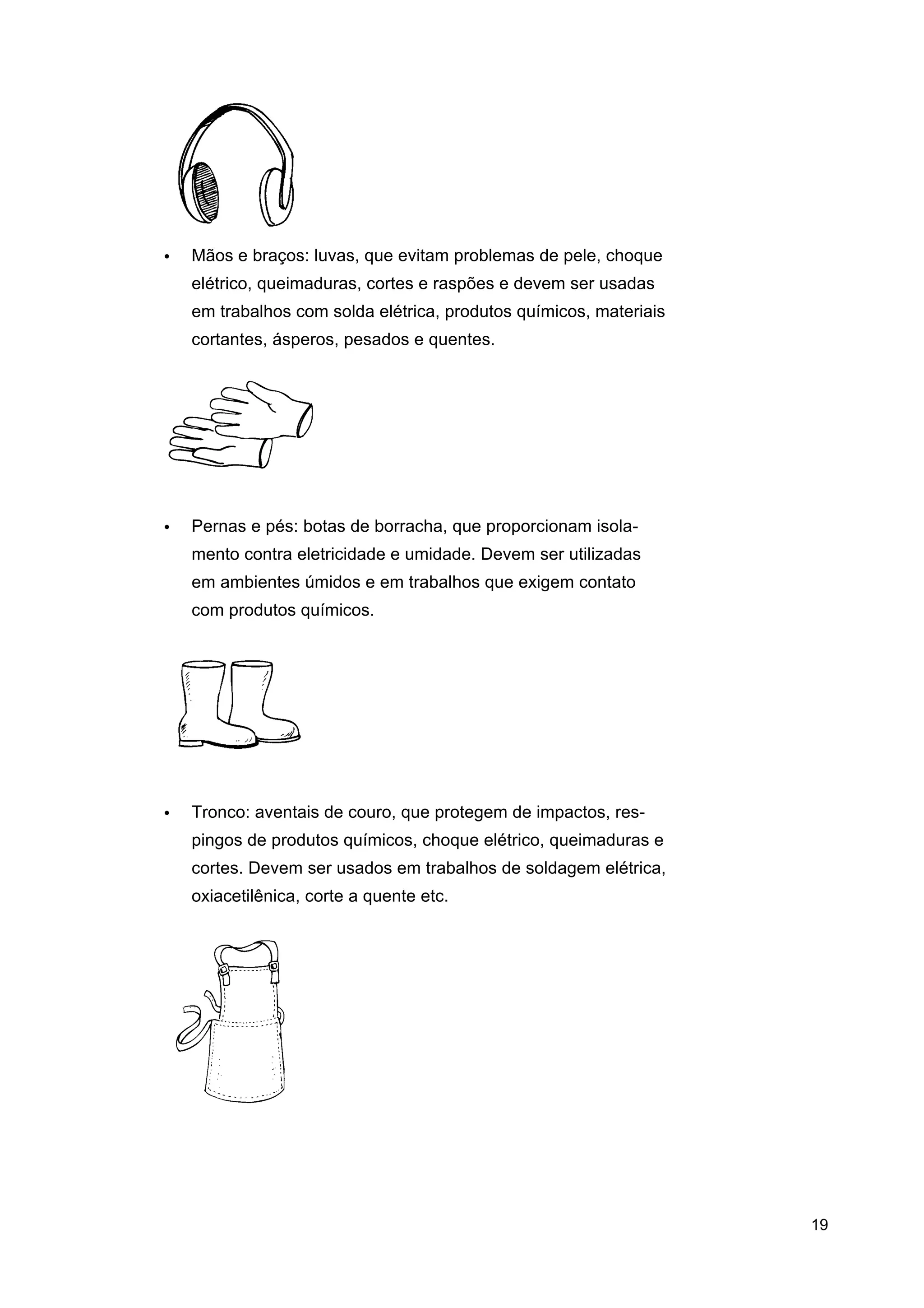 •

Mãos e braços: luvas, que evitam problemas de pele, choque
elétrico, queimaduras, cortes e raspões e devem ser usadas
em trabalhos com solda elétrica, produtos químicos, materiais
cortantes, ásperos, pesados e quentes.

•

Pernas e pés: botas de borracha, que proporcionam isolamento contra eletricidade e umidade. Devem ser utilizadas
em ambientes úmidos e em trabalhos que exigem contato
com produtos químicos.

•

Tronco: aventais de couro, que protegem de impactos, respingos de produtos químicos, choque elétrico, queimaduras e
cortes. Devem ser usados em trabalhos de soldagem elétrica,
oxiacetilênica, corte a quente etc.

19

 
