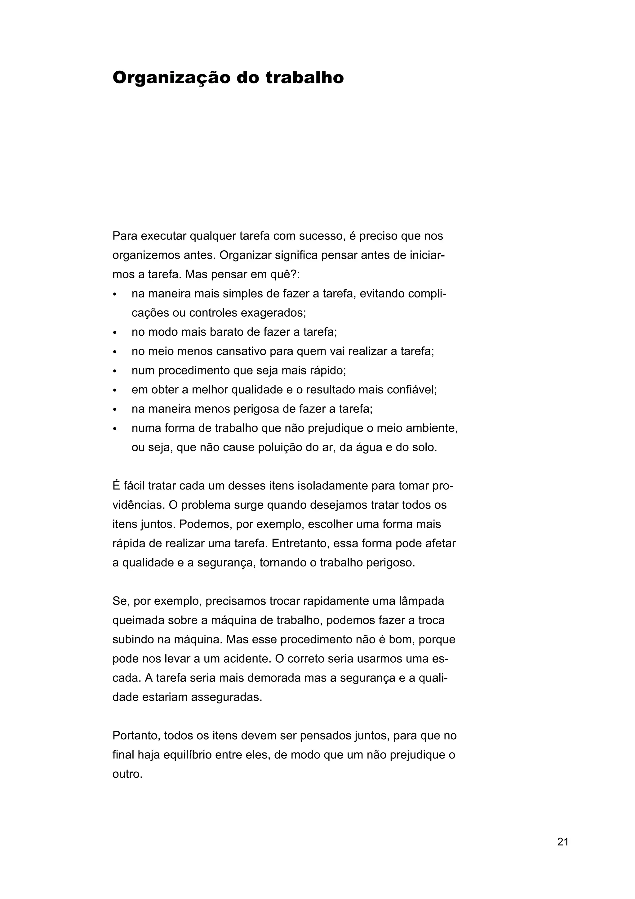 Organização do trabalho

Para executar qualquer tarefa com sucesso, é preciso que nos
organizemos antes. Organizar significa pensar antes de iniciarmos a tarefa. Mas pensar em quê?:
•

na maneira mais simples de fazer a tarefa, evitando complicações ou controles exagerados;

•

no modo mais barato de fazer a tarefa;

•

no meio menos cansativo para quem vai realizar a tarefa;

•

num procedimento que seja mais rápido;

•

em obter a melhor qualidade e o resultado mais confiável;

•

na maneira menos perigosa de fazer a tarefa;

•

numa forma de trabalho que não prejudique o meio ambiente,
ou seja, que não cause poluição do ar, da água e do solo.

É fácil tratar cada um desses itens isoladamente para tomar providências. O problema surge quando desejamos tratar todos os
itens juntos. Podemos, por exemplo, escolher uma forma mais
rápida de realizar uma tarefa. Entretanto, essa forma pode afetar
a qualidade e a segurança, tornando o trabalho perigoso.
Se, por exemplo, precisamos trocar rapidamente uma lâmpada
queimada sobre a máquina de trabalho, podemos fazer a troca
subindo na máquina. Mas esse procedimento não é bom, porque
pode nos levar a um acidente. O correto seria usarmos uma escada. A tarefa seria mais demorada mas a segurança e a qualidade estariam asseguradas.
Portanto, todos os itens devem ser pensados juntos, para que no
final haja equilíbrio entre eles, de modo que um não prejudique o
outro.

21

 