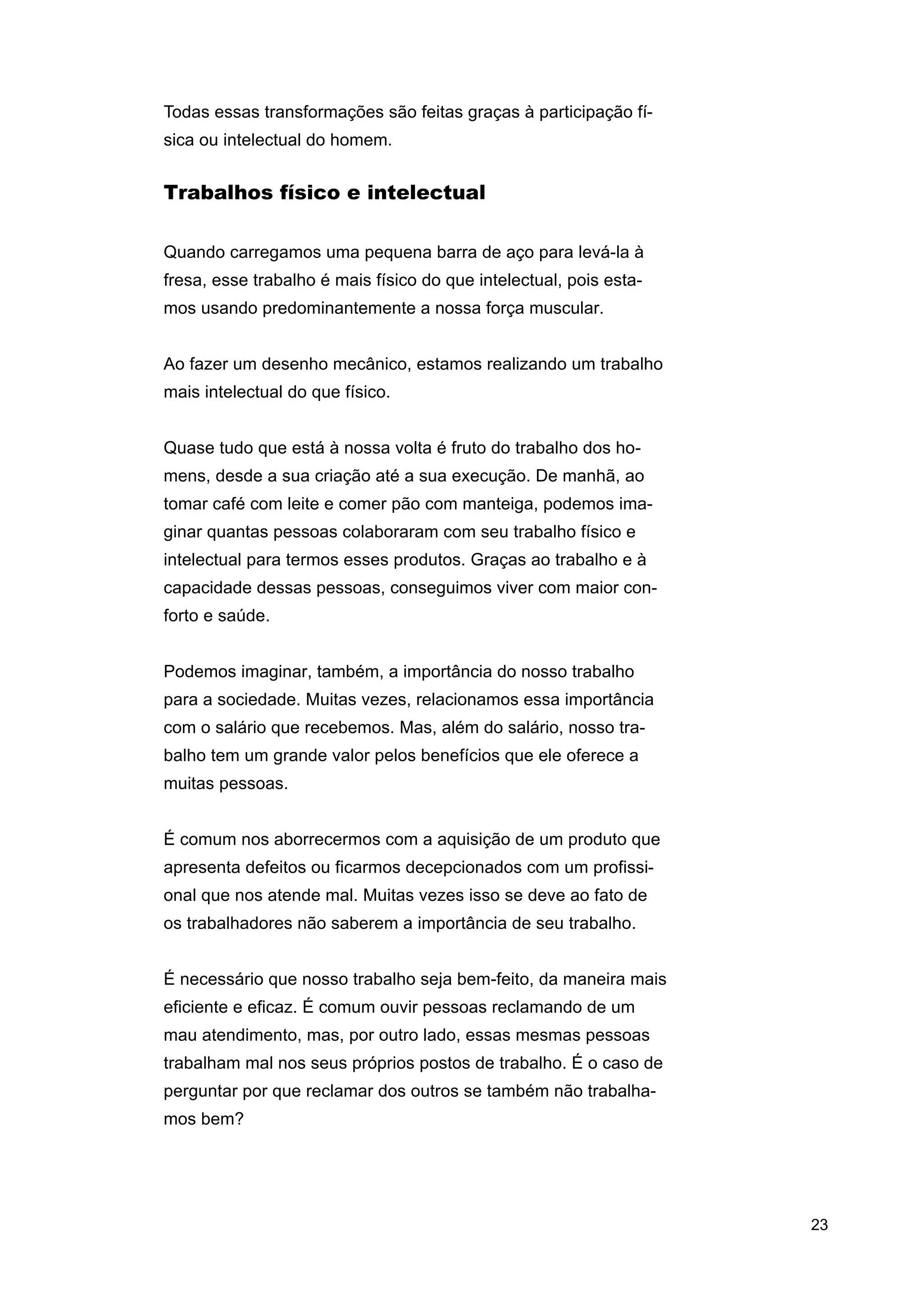 Todas essas transformações são feitas graças à participação física ou intelectual do homem.

Trabalhos físico e intelectual
Quando carregamos uma pequena barra de aço para levá-la à
fresa, esse trabalho é mais físico do que intelectual, pois estamos usando predominantemente a nossa força muscular.
Ao fazer um desenho mecânico, estamos realizando um trabalho
mais intelectual do que físico.
Quase tudo que está à nossa volta é fruto do trabalho dos homens, desde a sua criação até a sua execução. De manhã, ao
tomar café com leite e comer pão com manteiga, podemos imaginar quantas pessoas colaboraram com seu trabalho físico e
intelectual para termos esses produtos. Graças ao trabalho e à
capacidade dessas pessoas, conseguimos viver com maior conforto e saúde.
Podemos imaginar, também, a importância do nosso trabalho
para a sociedade. Muitas vezes, relacionamos essa importância
com o salário que recebemos. Mas, além do salário, nosso trabalho tem um grande valor pelos benefícios que ele oferece a
muitas pessoas.
É comum nos aborrecermos com a aquisição de um produto que
apresenta defeitos ou ficarmos decepcionados com um profissional que nos atende mal. Muitas vezes isso se deve ao fato de
os trabalhadores não saberem a importância de seu trabalho.
É necessário que nosso trabalho seja bem-feito, da maneira mais
eficiente e eficaz. É comum ouvir pessoas reclamando de um
mau atendimento, mas, por outro lado, essas mesmas pessoas
trabalham mal nos seus próprios postos de trabalho. É o caso de
perguntar por que reclamar dos outros se também não trabalhamos bem?

23

 