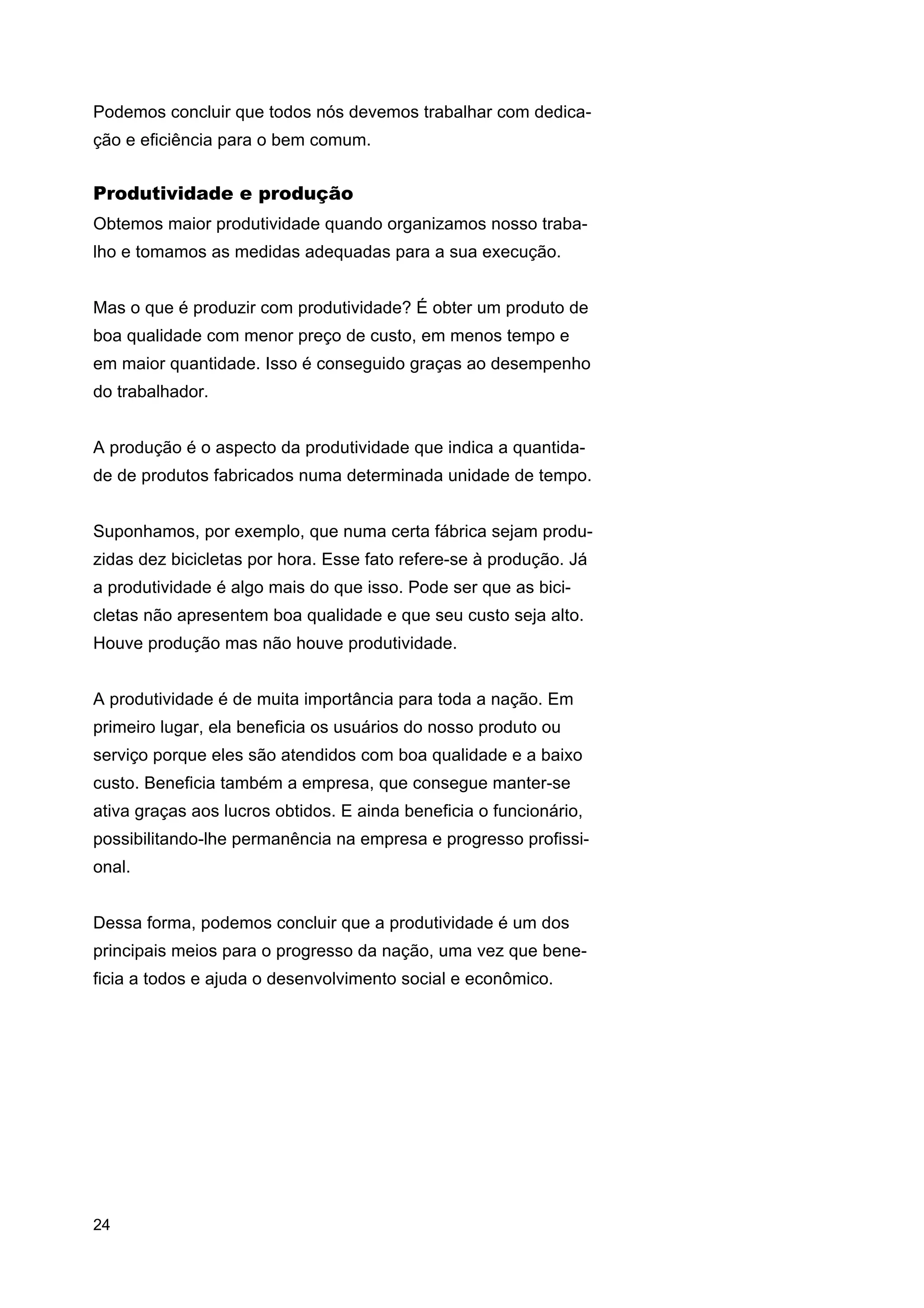 Podemos concluir que todos nós devemos trabalhar com dedicação e eficiência para o bem comum.

Produtividade e produção
Obtemos maior produtividade quando organizamos nosso trabalho e tomamos as medidas adequadas para a sua execução.
Mas o que é produzir com produtividade? É obter um produto de
boa qualidade com menor preço de custo, em menos tempo e
em maior quantidade. Isso é conseguido graças ao desempenho
do trabalhador.
A produção é o aspecto da produtividade que indica a quantidade de produtos fabricados numa determinada unidade de tempo.
Suponhamos, por exemplo, que numa certa fábrica sejam produzidas dez bicicletas por hora. Esse fato refere-se à produção. Já
a produtividade é algo mais do que isso. Pode ser que as bicicletas não apresentem boa qualidade e que seu custo seja alto.
Houve produção mas não houve produtividade.
A produtividade é de muita importância para toda a nação. Em
primeiro lugar, ela beneficia os usuários do nosso produto ou
serviço porque eles são atendidos com boa qualidade e a baixo
custo. Beneficia também a empresa, que consegue manter-se
ativa graças aos lucros obtidos. E ainda beneficia o funcionário,
possibilitando-lhe permanência na empresa e progresso profissional.
Dessa forma, podemos concluir que a produtividade é um dos
principais meios para o progresso da nação, uma vez que beneficia a todos e ajuda o desenvolvimento social e econômico.

24

 