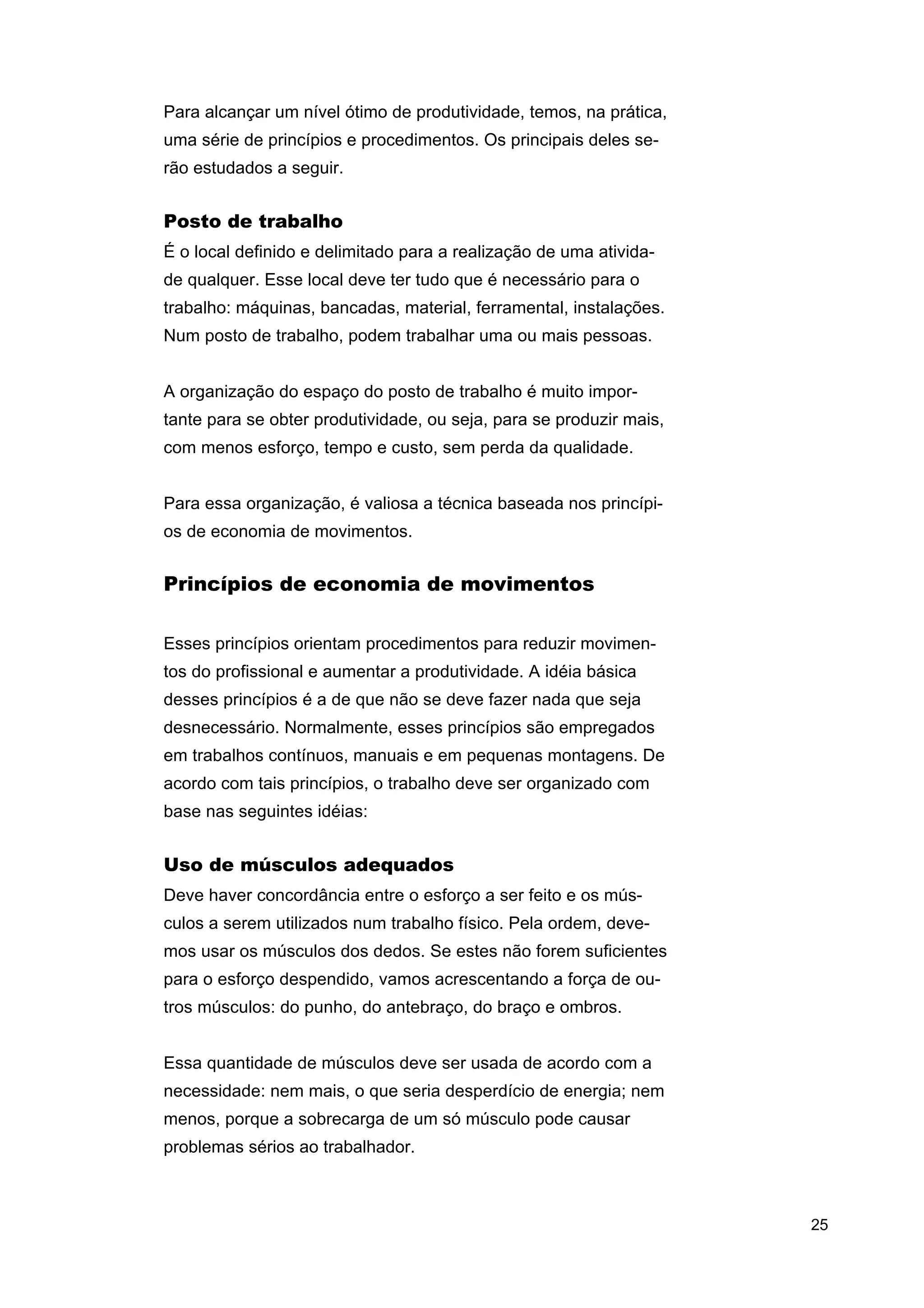 Para alcançar um nível ótimo de produtividade, temos, na prática,
uma série de princípios e procedimentos. Os principais deles serão estudados a seguir.

Posto de trabalho
É o local definido e delimitado para a realização de uma atividade qualquer. Esse local deve ter tudo que é necessário para o
trabalho: máquinas, bancadas, material, ferramental, instalações.
Num posto de trabalho, podem trabalhar uma ou mais pessoas.
A organização do espaço do posto de trabalho é muito importante para se obter produtividade, ou seja, para se produzir mais,
com menos esforço, tempo e custo, sem perda da qualidade.
Para essa organização, é valiosa a técnica baseada nos princípios de economia de movimentos.

Princípios de economia de movimentos
Esses princípios orientam procedimentos para reduzir movimentos do profissional e aumentar a produtividade. A idéia básica
desses princípios é a de que não se deve fazer nada que seja
desnecessário. Normalmente, esses princípios são empregados
em trabalhos contínuos, manuais e em pequenas montagens. De
acordo com tais princípios, o trabalho deve ser organizado com
base nas seguintes idéias:

Uso de músculos adequados
Deve haver concordância entre o esforço a ser feito e os músculos a serem utilizados num trabalho físico. Pela ordem, devemos usar os músculos dos dedos. Se estes não forem suficientes
para o esforço despendido, vamos acrescentando a força de outros músculos: do punho, do antebraço, do braço e ombros.
Essa quantidade de músculos deve ser usada de acordo com a
necessidade: nem mais, o que seria desperdício de energia; nem
menos, porque a sobrecarga de um só músculo pode causar
problemas sérios ao trabalhador.

25

 
