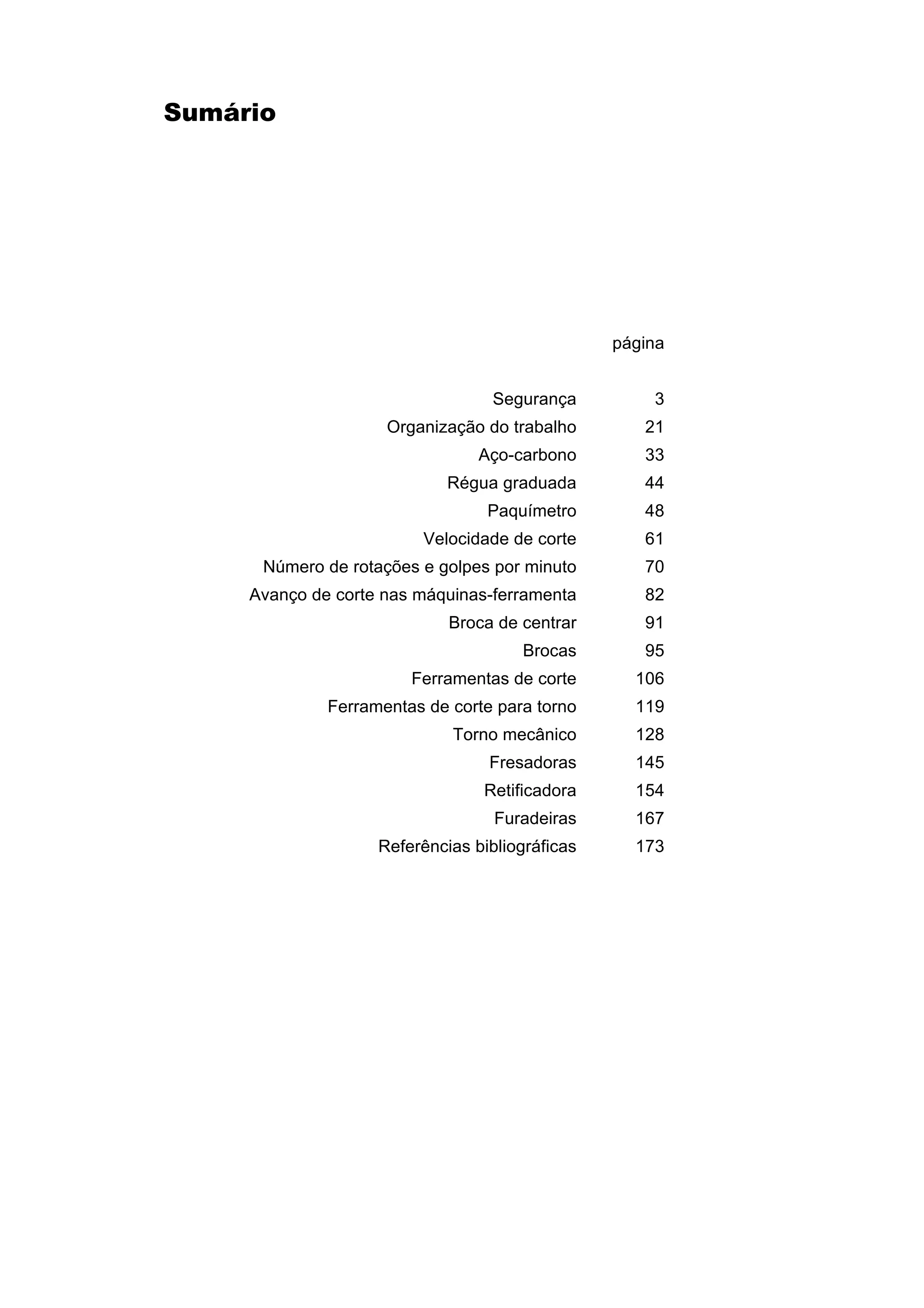 Sumário

página
Segurança

3

Organização do trabalho

21

Aço-carbono

33

Régua graduada

44

Paquímetro

48

Velocidade de corte

61

Número de rotações e golpes por minuto

70

Avanço de corte nas máquinas-ferramenta

82

Broca de centrar

91

Brocas

95

Ferramentas de corte

106

Ferramentas de corte para torno

119

Torno mecânico

128

Fresadoras

145

Retificadora

154

Furadeiras

167

Referências bibliográficas

173

 
