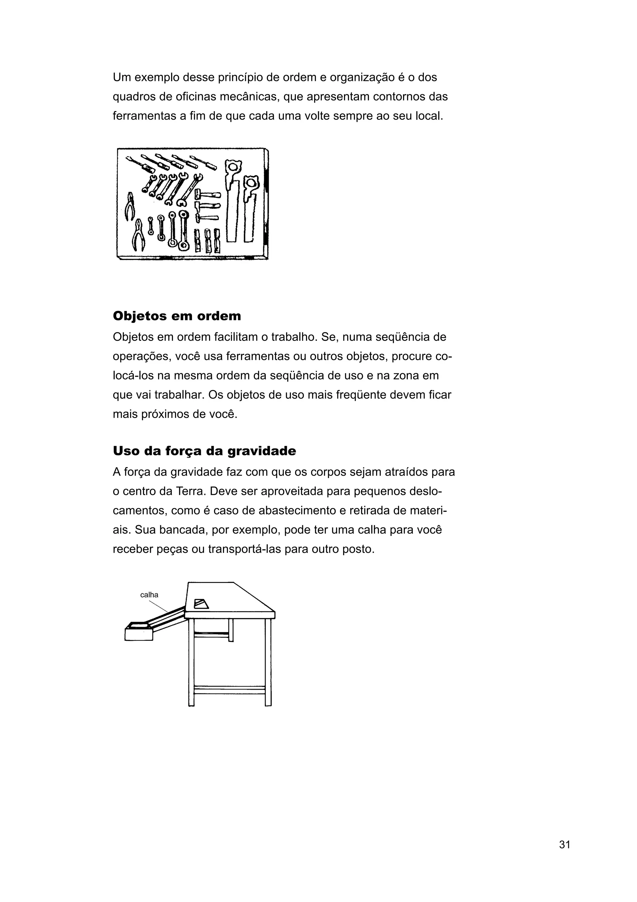 Um exemplo desse princípio de ordem e organização é o dos
quadros de oficinas mecânicas, que apresentam contornos das
ferramentas a fim de que cada uma volte sempre ao seu local.

Objetos em ordem
Objetos em ordem facilitam o trabalho. Se, numa seqüência de
operações, você usa ferramentas ou outros objetos, procure colocá-los na mesma ordem da seqüência de uso e na zona em
que vai trabalhar. Os objetos de uso mais freqüente devem ficar
mais próximos de você.

Uso da força da gravidade
A força da gravidade faz com que os corpos sejam atraídos para
o centro da Terra. Deve ser aproveitada para pequenos deslocamentos, como é caso de abastecimento e retirada de materiais. Sua bancada, por exemplo, pode ter uma calha para você
receber peças ou transportá-las para outro posto.

31

 