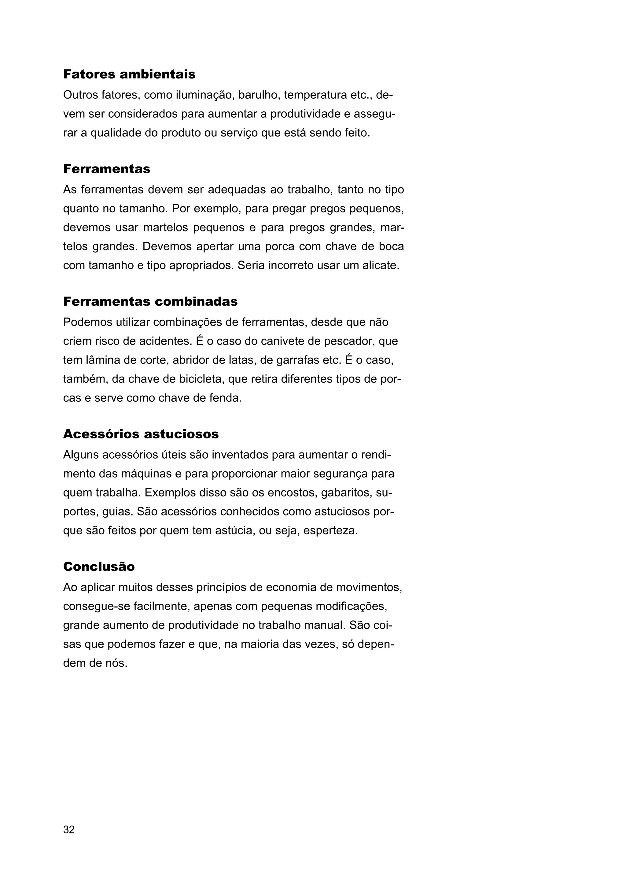 Fatores ambientais
Outros fatores, como iluminação, barulho, temperatura etc., devem ser considerados para aumentar a produtividade e assegurar a qualidade do produto ou serviço que está sendo feito.

Ferramentas
As ferramentas devem ser adequadas ao trabalho, tanto no tipo
quanto no tamanho. Por exemplo, para pregar pregos pequenos,
devemos usar martelos pequenos e para pregos grandes, martelos grandes. Devemos apertar uma porca com chave de boca
com tamanho e tipo apropriados. Seria incorreto usar um alicate.

Ferramentas combinadas
Podemos utilizar combinações de ferramentas, desde que não
criem risco de acidentes. É o caso do canivete de pescador, que
tem lâmina de corte, abridor de latas, de garrafas etc. É o caso,
também, da chave de bicicleta, que retira diferentes tipos de porcas e serve como chave de fenda.

Acessórios astuciosos
Alguns acessórios úteis são inventados para aumentar o rendimento das máquinas e para proporcionar maior segurança para
quem trabalha. Exemplos disso são os encostos, gabaritos, suportes, guias. São acessórios conhecidos como astuciosos porque são feitos por quem tem astúcia, ou seja, esperteza.

Conclusão
Ao aplicar muitos desses princípios de economia de movimentos,
consegue-se facilmente, apenas com pequenas modificações,
grande aumento de produtividade no trabalho manual. São coisas que podemos fazer e que, na maioria das vezes, só dependem de nós.

32

 