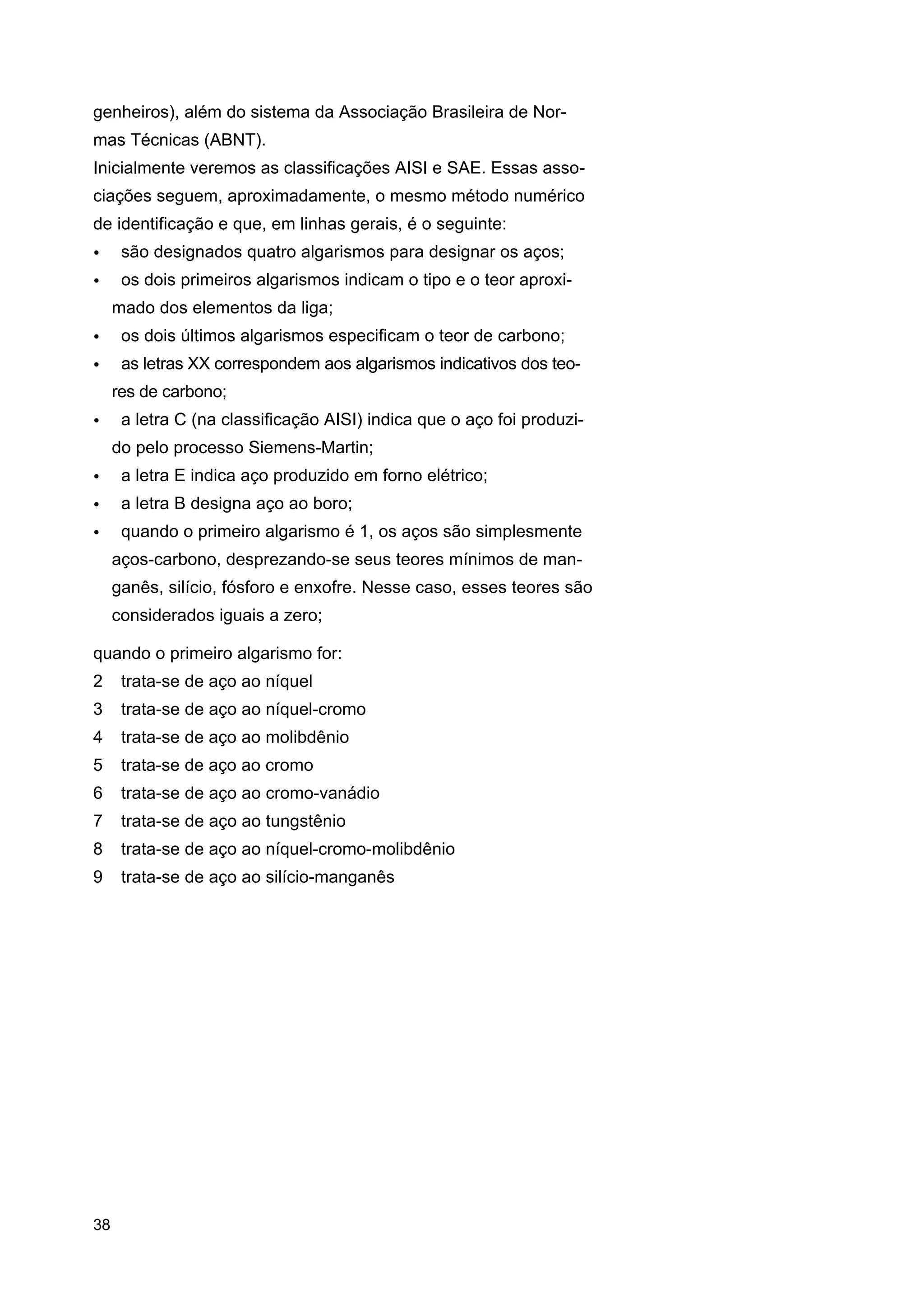 genheiros), além do sistema da Associação Brasileira de Normas Técnicas (ABNT).
Inicialmente veremos as classificações AISI e SAE. Essas associações seguem, aproximadamente, o mesmo método numérico
de identificação e que, em linhas gerais, é o seguinte:
•

são designados quatro algarismos para designar os aços;

•

os dois primeiros algarismos indicam o tipo e o teor aproximado dos elementos da liga;

•

os dois últimos algarismos especificam o teor de carbono;

•

as letras XX correspondem aos algarismos indicativos dos teores de carbono;

•

a letra C (na classificação AISI) indica que o aço foi produzido pelo processo Siemens-Martin;

•

a letra E indica aço produzido em forno elétrico;

•

a letra B designa aço ao boro;

•

quando o primeiro algarismo é 1, os aços são simplesmente
aços-carbono, desprezando-se seus teores mínimos de manganês, silício, fósforo e enxofre. Nesse caso, esses teores são
considerados iguais a zero;

quando o primeiro algarismo for:
2

trata-se de aço ao níquel

3

trata-se de aço ao níquel-cromo

4

trata-se de aço ao molibdênio

5

trata-se de aço ao cromo

6

trata-se de aço ao cromo-vanádio

7

trata-se de aço ao tungstênio

8

trata-se de aço ao níquel-cromo-molibdênio

9

trata-se de aço ao silício-manganês

38

 