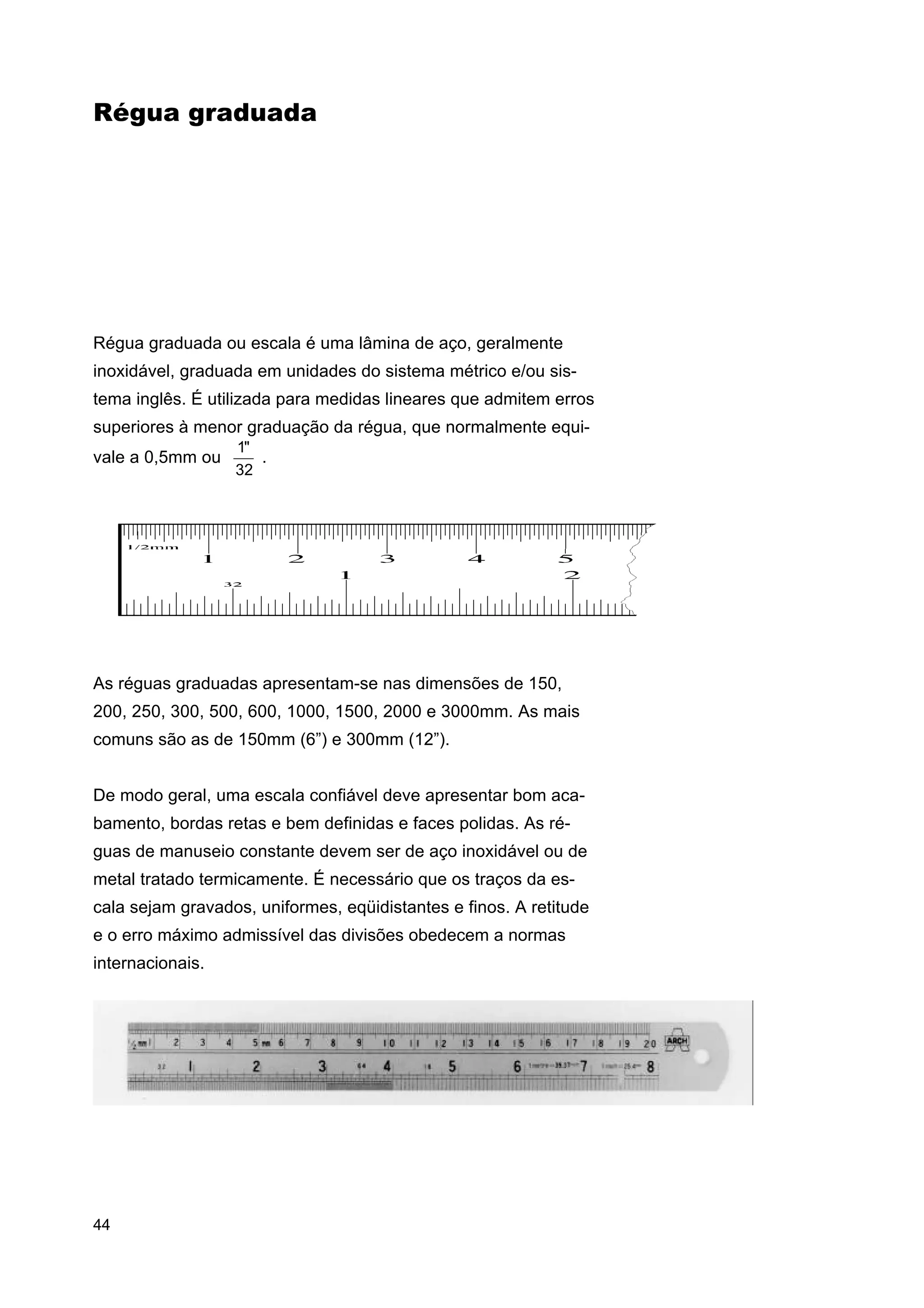 Régua graduada

Régua graduada ou escala é uma lâmina de aço, geralmente
inoxidável, graduada em unidades do sistema métrico e/ou sistema inglês. É utilizada para medidas lineares que admitem erros
superiores à menor graduação da régua, que normalmente equivale a 0,5mm ou

1"
.
32

As réguas graduadas apresentam-se nas dimensões de 150,
200, 250, 300, 500, 600, 1000, 1500, 2000 e 3000mm. As mais
comuns são as de 150mm (6”) e 300mm (12”).
De modo geral, uma escala confiável deve apresentar bom acabamento, bordas retas e bem definidas e faces polidas. As réguas de manuseio constante devem ser de aço inoxidável ou de
metal tratado termicamente. É necessário que os traços da escala sejam gravados, uniformes, eqüidistantes e finos. A retitude
e o erro máximo admissível das divisões obedecem a normas
internacionais.

44

 
