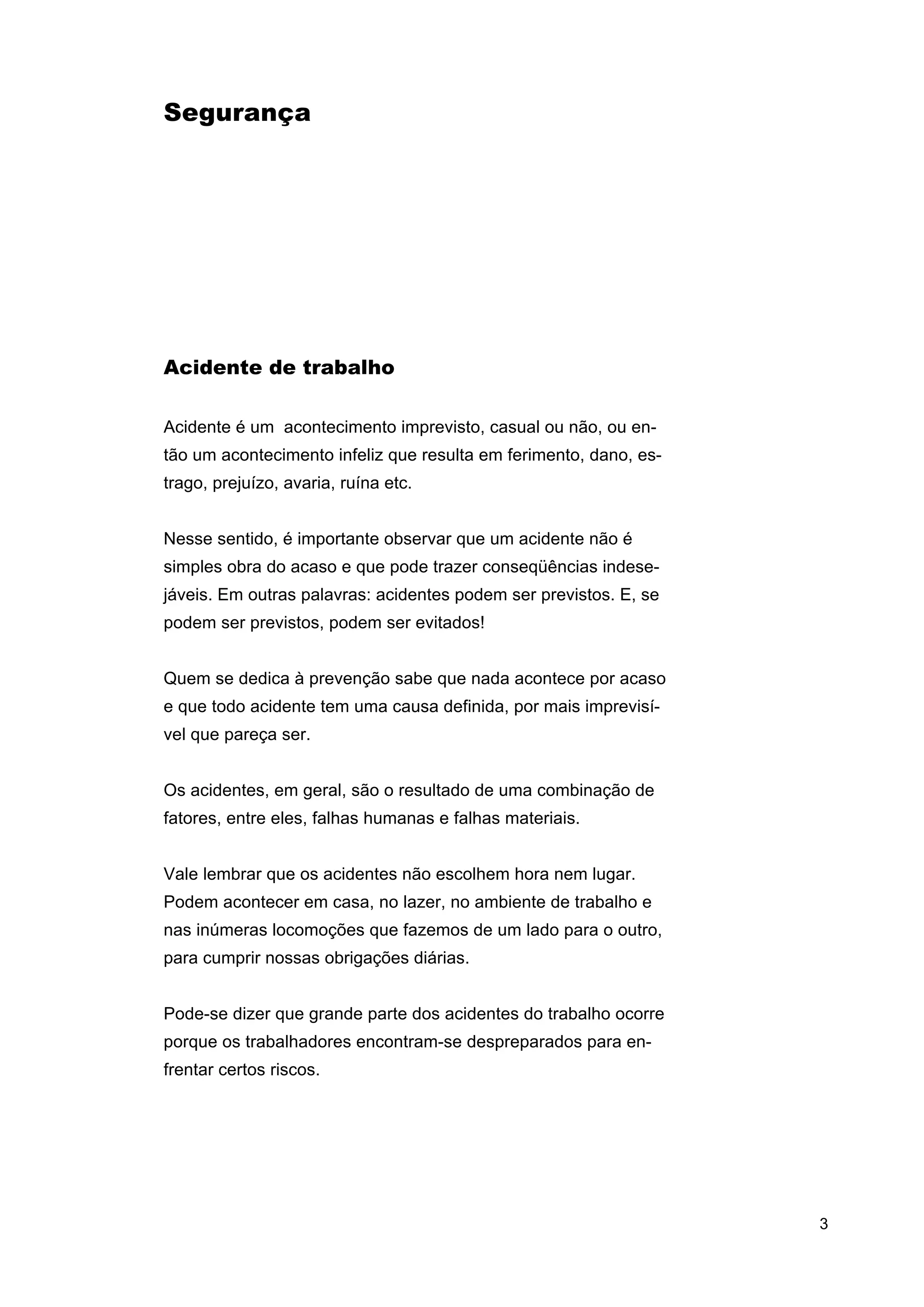 Segurança

Acidente de trabalho
Acidente é um acontecimento imprevisto, casual ou não, ou então um acontecimento infeliz que resulta em ferimento, dano, estrago, prejuízo, avaria, ruína etc.
Nesse sentido, é importante observar que um acidente não é
simples obra do acaso e que pode trazer conseqüências indesejáveis. Em outras palavras: acidentes podem ser previstos. E, se
podem ser previstos, podem ser evitados!
Quem se dedica à prevenção sabe que nada acontece por acaso
e que todo acidente tem uma causa definida, por mais imprevisível que pareça ser.
Os acidentes, em geral, são o resultado de uma combinação de
fatores, entre eles, falhas humanas e falhas materiais.
Vale lembrar que os acidentes não escolhem hora nem lugar.
Podem acontecer em casa, no lazer, no ambiente de trabalho e
nas inúmeras locomoções que fazemos de um lado para o outro,
para cumprir nossas obrigações diárias.
Pode-se dizer que grande parte dos acidentes do trabalho ocorre
porque os trabalhadores encontram-se despreparados para enfrentar certos riscos.

3

 