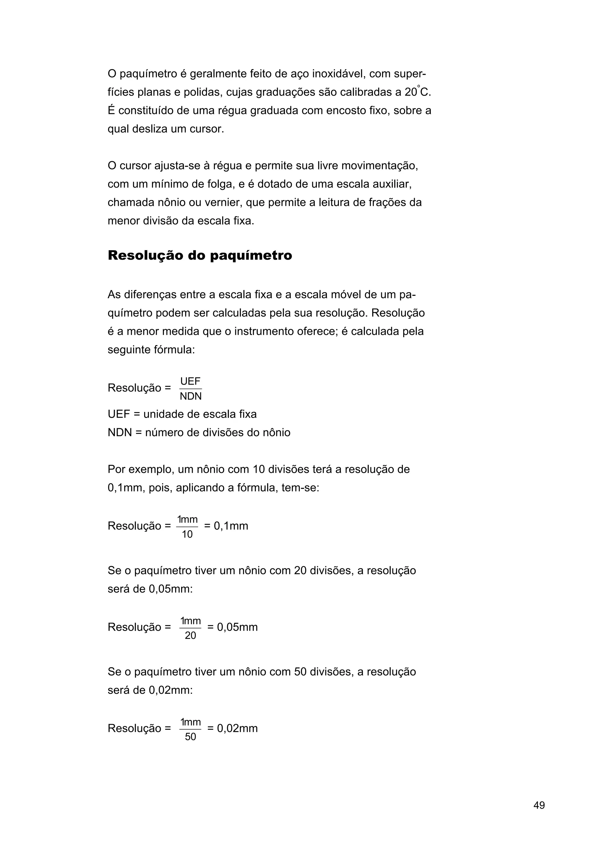 O paquímetro é geralmente feito de aço inoxidável, com superfícies planas e polidas, cujas graduações são calibradas a 20ºC.
É constituído de uma régua graduada com encosto fixo, sobre a
qual desliza um cursor.
O cursor ajusta-se à régua e permite sua livre movimentação,
com um mínimo de folga, e é dotado de uma escala auxiliar,
chamada nônio ou vernier, que permite a leitura de frações da
menor divisão da escala fixa.

Resolução do paquímetro
As diferenças entre a escala fixa e a escala móvel de um paquímetro podem ser calculadas pela sua resolução. Resolução
é a menor medida que o instrumento oferece; é calculada pela
seguinte fórmula:
Resolução =

UEF
NDN

UEF = unidade de escala fixa
NDN = número de divisões do nônio
Por exemplo, um nônio com 10 divisões terá a resolução de
0,1mm, pois, aplicando a fórmula, tem-se:
Resolução =

1mm
= 0,1mm
10

Se o paquímetro tiver um nônio com 20 divisões, a resolução
será de 0,05mm:
Resolução =

1mm
= 0,05mm
20

Se o paquímetro tiver um nônio com 50 divisões, a resolução
será de 0,02mm:
Resolução =

1mm
= 0,02mm
50

49

 