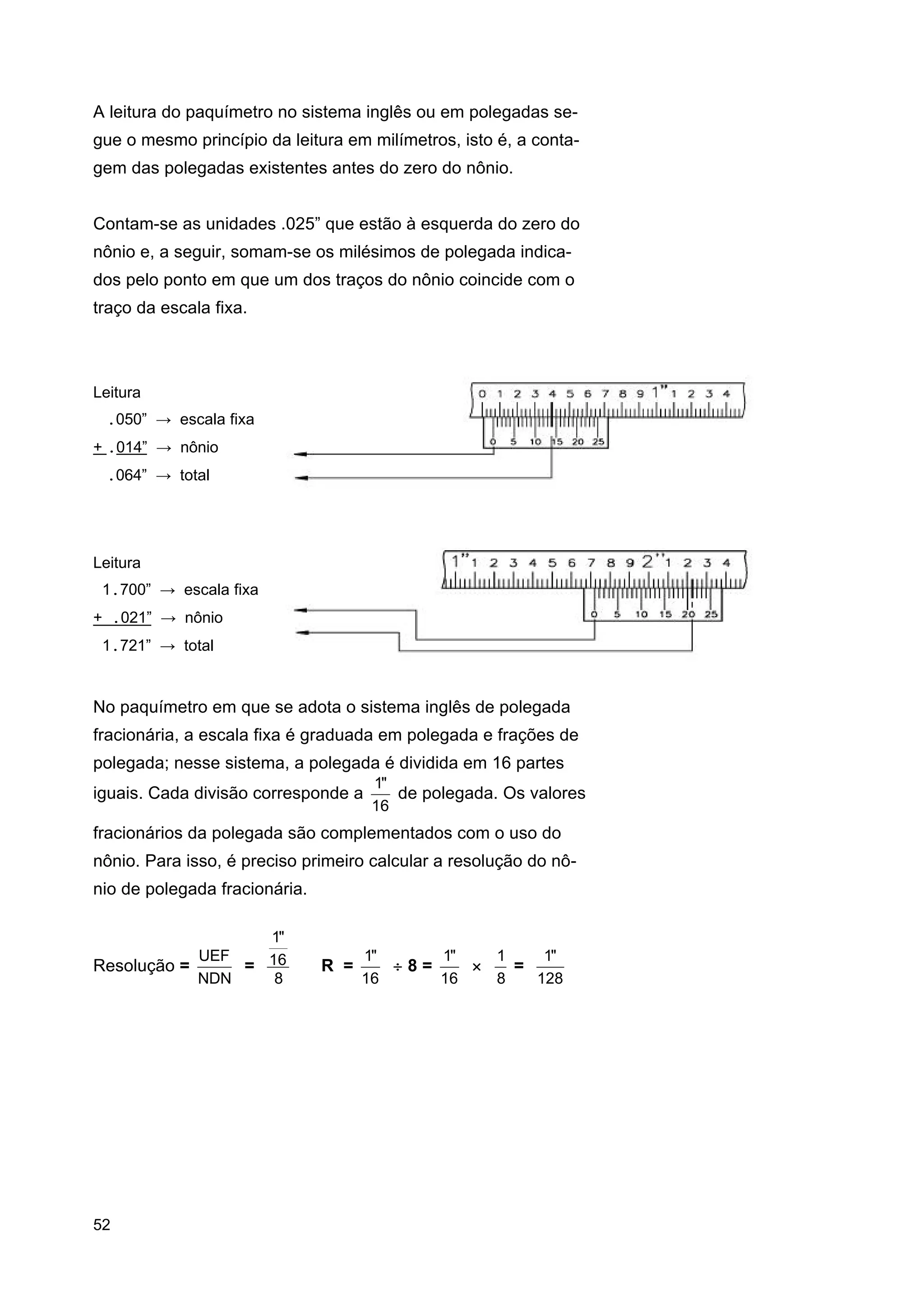 A leitura do paquímetro no sistema inglês ou em polegadas segue o mesmo princípio da leitura em milímetros, isto é, a contagem das polegadas existentes antes do zero do nônio.
Contam-se as unidades .025” que estão à esquerda do zero do
nônio e, a seguir, somam-se os milésimos de polegada indicados pelo ponto em que um dos traços do nônio coincide com o
traço da escala fixa.

Leitura
.050” → escala fixa
+ .014” → nônio
.064” → total

Leitura
1.700” → escala fixa
+ .021” → nônio
1.721” → total

No paquímetro em que se adota o sistema inglês de polegada
fracionária, a escala fixa é graduada em polegada e frações de
polegada; nesse sistema, a polegada é dividida em 16 partes
iguais. Cada divisão corresponde a

1"
de polegada. Os valores
16

fracionários da polegada são complementados com o uso do
nônio. Para isso, é preciso primeiro calcular a resolução do nônio de polegada fracionária.
1"
UEF
Resolução =
= 16
NDN
8

52

R =

1"
1"
1
1"
÷8=
×
=
16
16
8
128

 