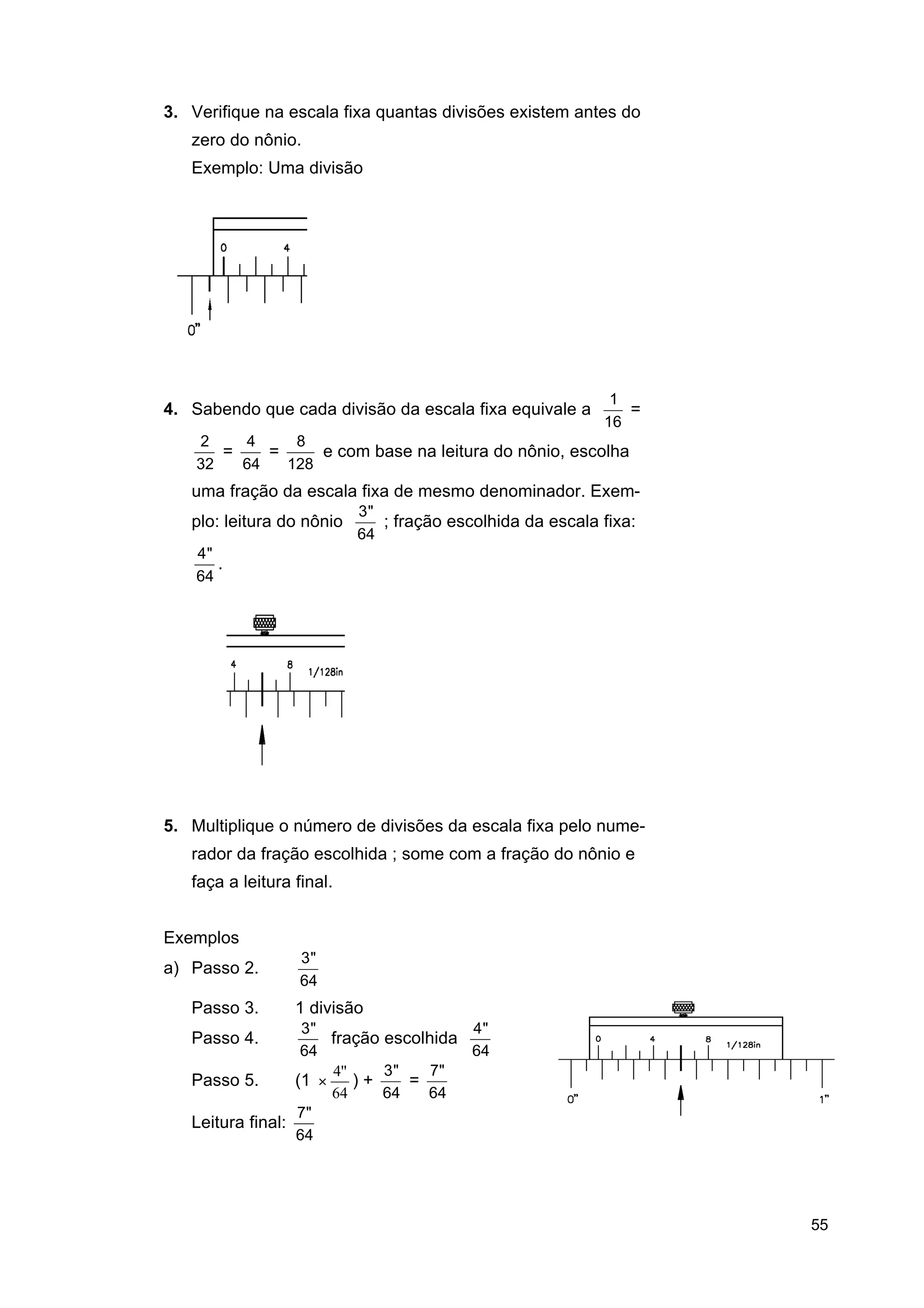 3. Verifique na escala fixa quantas divisões existem antes do
zero do nônio.
Exemplo: Uma divisão

4. Sabendo que cada divisão da escala fixa equivale a

1
=
16

2
4
8
=
=
e com base na leitura do nônio, escolha
32
64
128

uma fração da escala fixa de mesmo denominador. Exemplo: leitura do nônio

3"
; fração escolhida da escala fixa:
64

4"
.
64

5. Multiplique o número de divisões da escala fixa pelo numerador da fração escolhida ; some com a fração do nônio e
faça a leitura final.
Exemplos
a) Passo 2. ⇒

3"
64

Passo 3. ⇒ 1 divisão
3"
4"
fração escolhida
64
64
3"
7"
4"
Passo 5. ⇒ (1 × ) +
=
64
64
64
7"
Leitura final:
64

Passo 4. ⇒

55

 