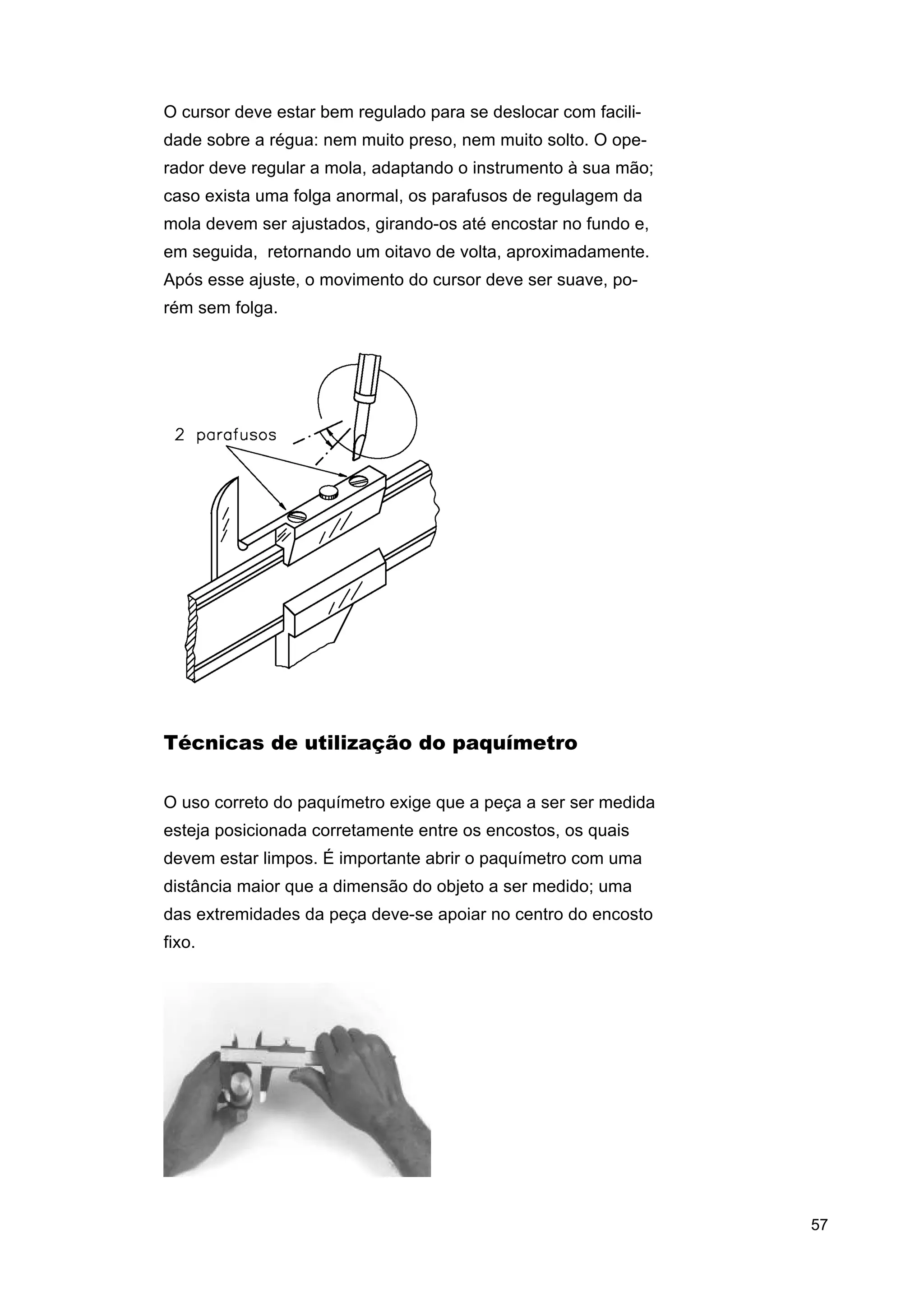 O cursor deve estar bem regulado para se deslocar com facilidade sobre a régua: nem muito preso, nem muito solto. O operador deve regular a mola, adaptando o instrumento à sua mão;
caso exista uma folga anormal, os parafusos de regulagem da
mola devem ser ajustados, girando-os até encostar no fundo e,
em seguida, retornando um oitavo de volta, aproximadamente.
Após esse ajuste, o movimento do cursor deve ser suave, porém sem folga.

Técnicas de utilização do paquímetro
O uso correto do paquímetro exige que a peça a ser ser medida
esteja posicionada corretamente entre os encostos, os quais
devem estar limpos. É importante abrir o paquímetro com uma
distância maior que a dimensão do objeto a ser medido; uma
das extremidades da peça deve-se apoiar no centro do encosto
fixo.

57

 