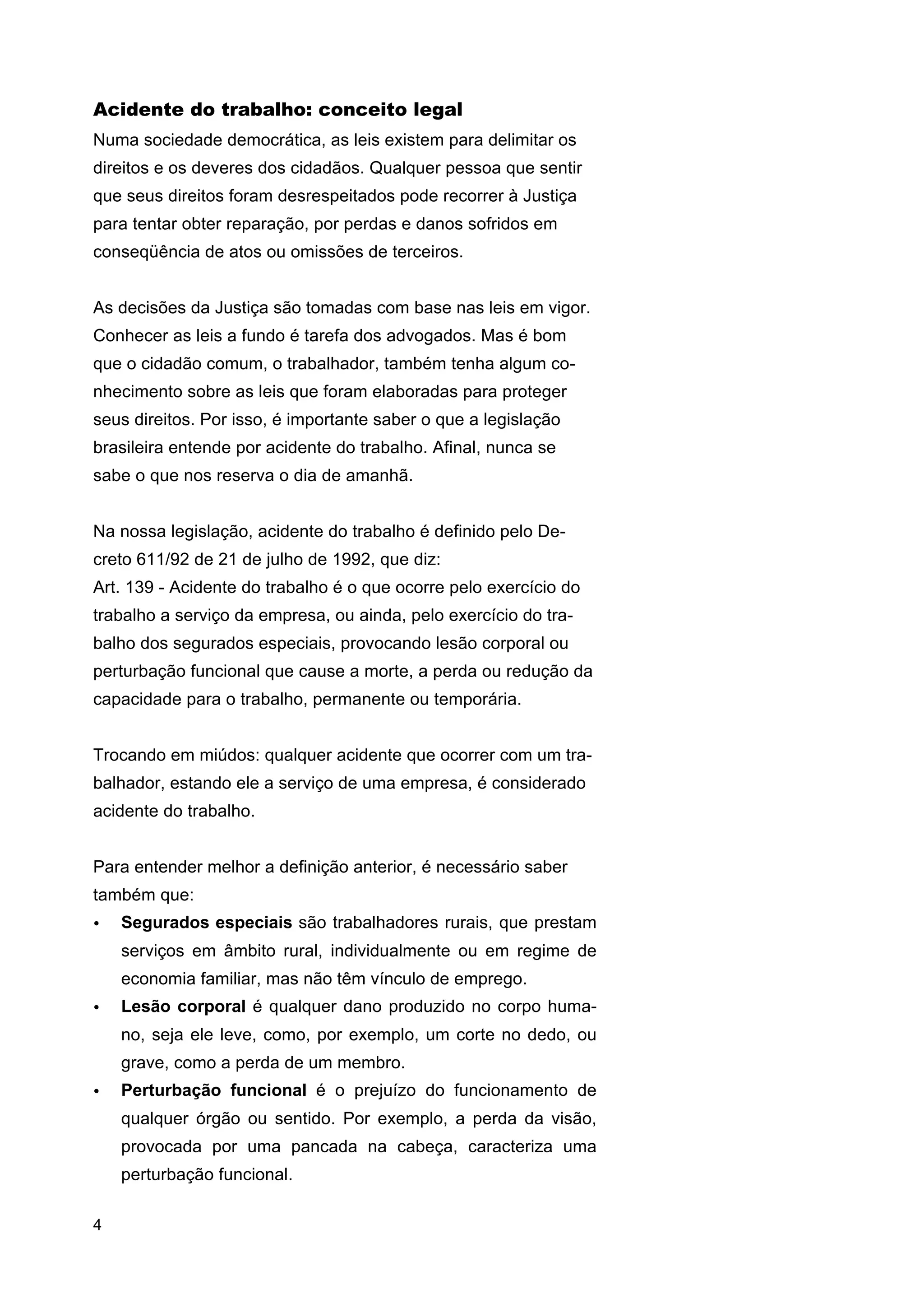 Acidente do trabalho: conceito legal
Numa sociedade democrática, as leis existem para delimitar os
direitos e os deveres dos cidadãos. Qualquer pessoa que sentir
que seus direitos foram desrespeitados pode recorrer à Justiça
para tentar obter reparação, por perdas e danos sofridos em
conseqüência de atos ou omissões de terceiros.
As decisões da Justiça são tomadas com base nas leis em vigor.
Conhecer as leis a fundo é tarefa dos advogados. Mas é bom
que o cidadão comum, o trabalhador, também tenha algum conhecimento sobre as leis que foram elaboradas para proteger
seus direitos. Por isso, é importante saber o que a legislação
brasileira entende por acidente do trabalho. Afinal, nunca se
sabe o que nos reserva o dia de amanhã.
Na nossa legislação, acidente do trabalho é definido pelo Decreto 611/92 de 21 de julho de 1992, que diz:
Art. 139 - Acidente do trabalho é o que ocorre pelo exercício do
trabalho a serviço da empresa, ou ainda, pelo exercício do trabalho dos segurados especiais, provocando lesão corporal ou
perturbação funcional que cause a morte, a perda ou redução da
capacidade para o trabalho, permanente ou temporária.
Trocando em miúdos: qualquer acidente que ocorrer com um trabalhador, estando ele a serviço de uma empresa, é considerado
acidente do trabalho.
Para entender melhor a definição anterior, é necessário saber
também que:
•

Segurados especiais são trabalhadores rurais, que prestam
serviços em âmbito rural, individualmente ou em regime de
economia familiar, mas não têm vínculo de emprego.

•

Lesão corporal é qualquer dano produzido no corpo humano, seja ele leve, como, por exemplo, um corte no dedo, ou
grave, como a perda de um membro.

•

Perturbação funcional é o prejuízo do funcionamento de
qualquer órgão ou sentido. Por exemplo, a perda da visão,
provocada por uma pancada na cabeça, caracteriza uma
perturbação funcional.

4

 
