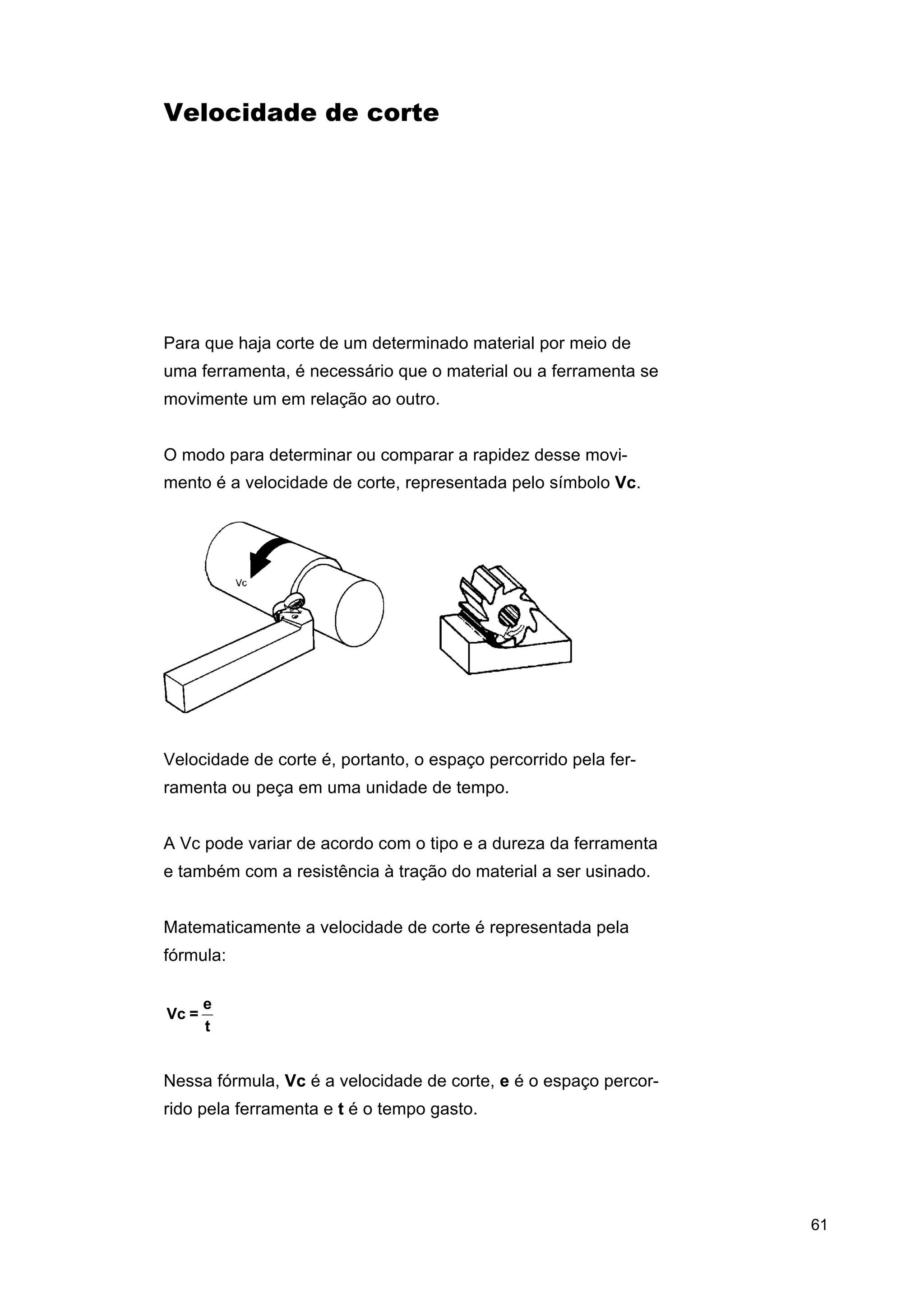 Velocidade de corte

Para que haja corte de um determinado material por meio de
uma ferramenta, é necessário que o material ou a ferramenta se
movimente um em relação ao outro.
O modo para determinar ou comparar a rapidez desse movimento é a velocidade de corte, representada pelo símbolo Vc.

Velocidade de corte é, portanto, o espaço percorrido pela ferramenta ou peça em uma unidade de tempo.
A Vc pode variar de acordo com o tipo e a dureza da ferramenta
e também com a resistência à tração do material a ser usinado.
Matematicamente a velocidade de corte é representada pela
fórmula:

Vc =

e
t

Nessa fórmula, Vc é a velocidade de corte, e é o espaço percorrido pela ferramenta e t é o tempo gasto.

61

 