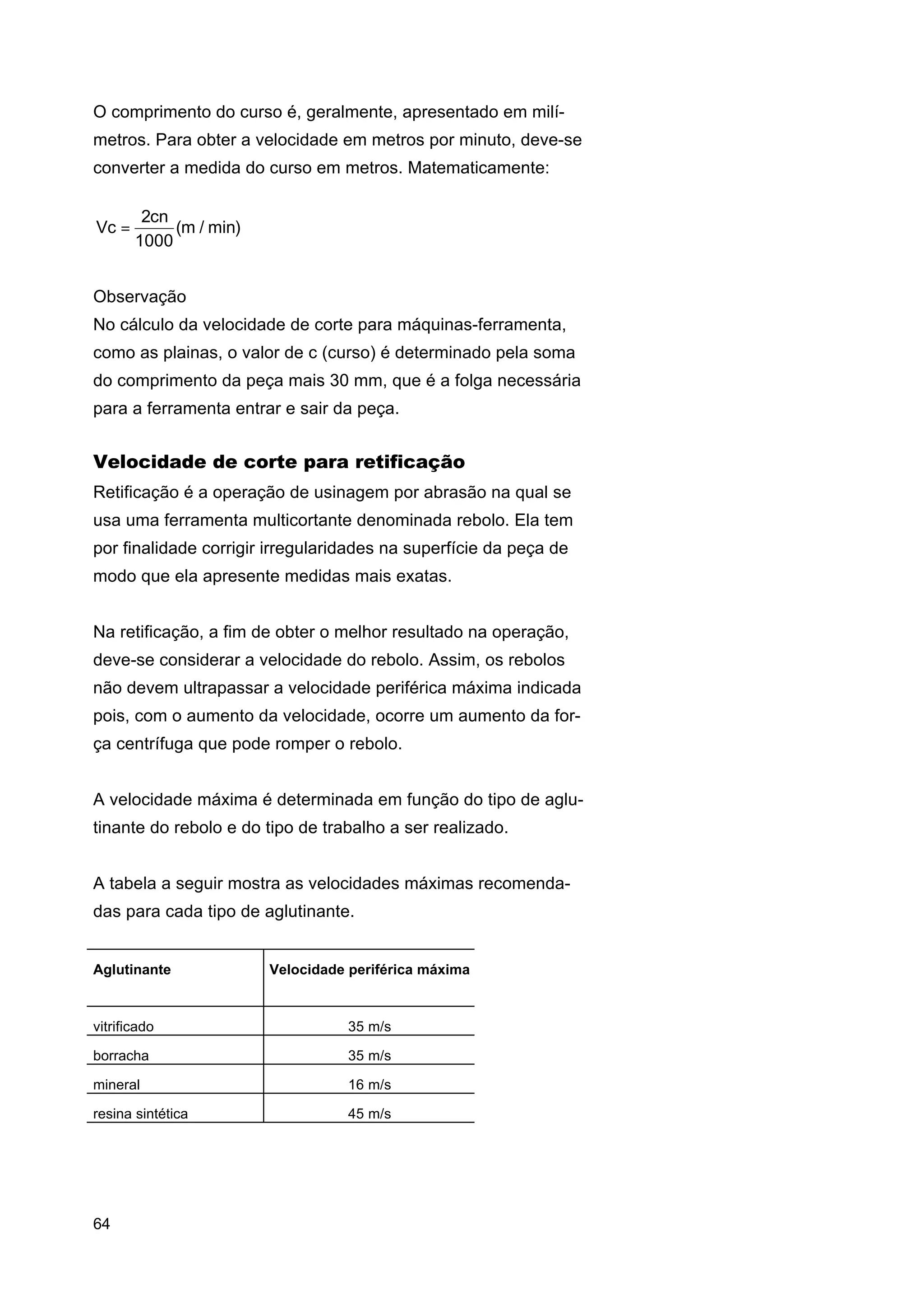 O comprimento do curso é, geralmente, apresentado em milímetros. Para obter a velocidade em metros por minuto, deve-se
converter a medida do curso em metros. Matematicamente:
Vc =

2cn
(m / min)
1000

Observação
No cálculo da velocidade de corte para máquinas-ferramenta,
como as plainas, o valor de c (curso) é determinado pela soma
do comprimento da peça mais 30 mm, que é a folga necessária
para a ferramenta entrar e sair da peça.

Velocidade de corte para retificação
Retificação é a operação de usinagem por abrasão na qual se
usa uma ferramenta multicortante denominada rebolo. Ela tem
por finalidade corrigir irregularidades na superfície da peça de
modo que ela apresente medidas mais exatas.
Na retificação, a fim de obter o melhor resultado na operação,
deve-se considerar a velocidade do rebolo. Assim, os rebolos
não devem ultrapassar a velocidade periférica máxima indicada
pois, com o aumento da velocidade, ocorre um aumento da força centrífuga que pode romper o rebolo.
A velocidade máxima é determinada em função do tipo de aglutinante do rebolo e do tipo de trabalho a ser realizado.
A tabela a seguir mostra as velocidades máximas recomendadas para cada tipo de aglutinante.

Aglutinante

Velocidade periférica máxima

vitrificado

35 m/s

borracha

35 m/s

mineral

16 m/s

resina sintética

45 m/s

64

 