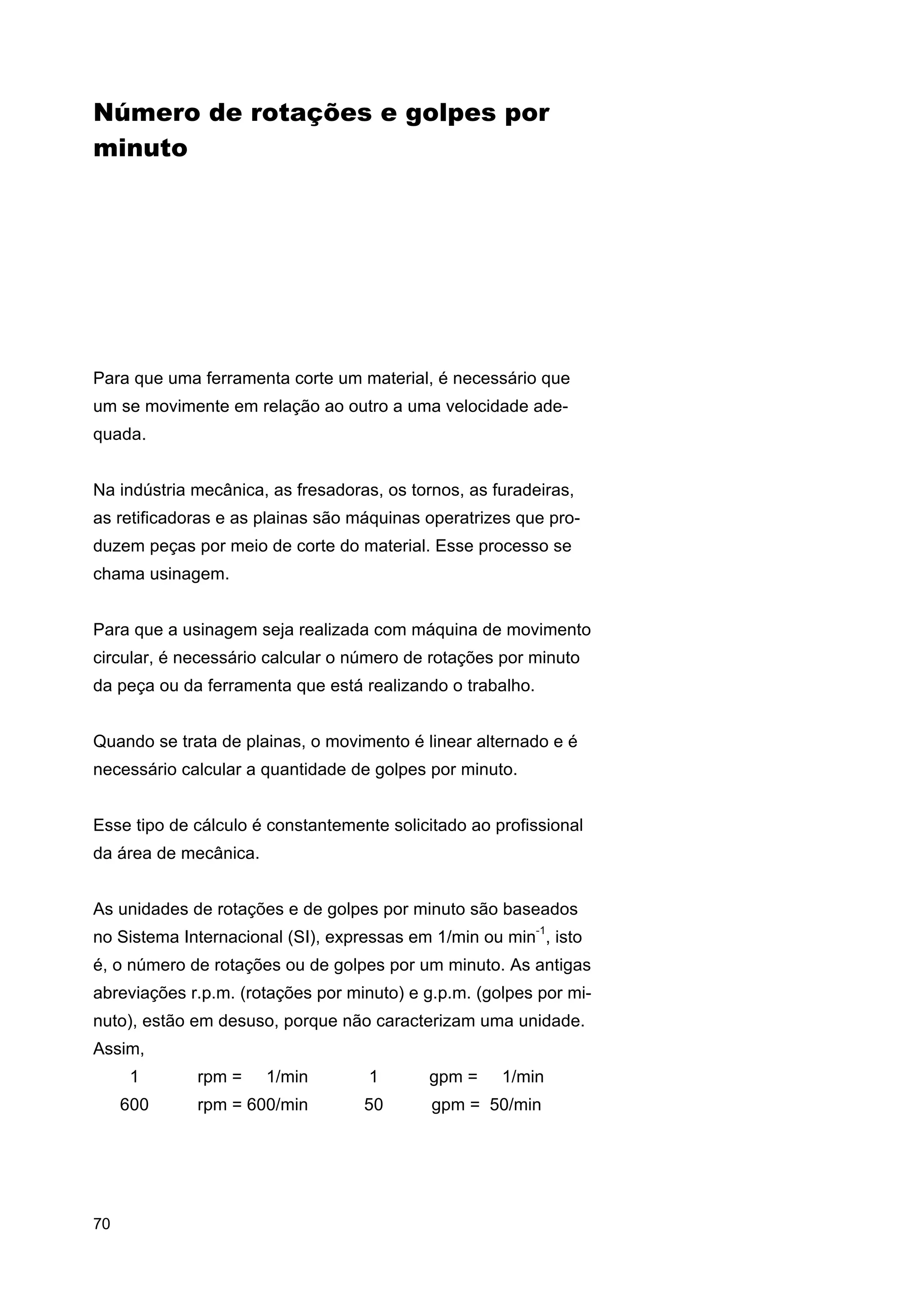 Número de rotações e golpes por
minuto

Para que uma ferramenta corte um material, é necessário que
um se movimente em relação ao outro a uma velocidade adequada.
Na indústria mecânica, as fresadoras, os tornos, as furadeiras,
as retificadoras e as plainas são máquinas operatrizes que produzem peças por meio de corte do material. Esse processo se
chama usinagem.
Para que a usinagem seja realizada com máquina de movimento
circular, é necessário calcular o número de rotações por minuto
da peça ou da ferramenta que está realizando o trabalho.
Quando se trata de plainas, o movimento é linear alternado e é
necessário calcular a quantidade de golpes por minuto.
Esse tipo de cálculo é constantemente solicitado ao profissional
da área de mecânica.
As unidades de rotações e de golpes por minuto são baseados
no Sistema Internacional (SI), expressas em 1/min ou min-1, isto
é, o número de rotações ou de golpes por um minuto. As antigas
abreviações r.p.m. (rotações por minuto) e g.p.m. (golpes por minuto), estão em desuso, porque não caracterizam uma unidade.
Assim,
1
600

70

rpm =

1/min

1

gpm =

1/min

rpm = 600/min

50

gpm = 50/min

 