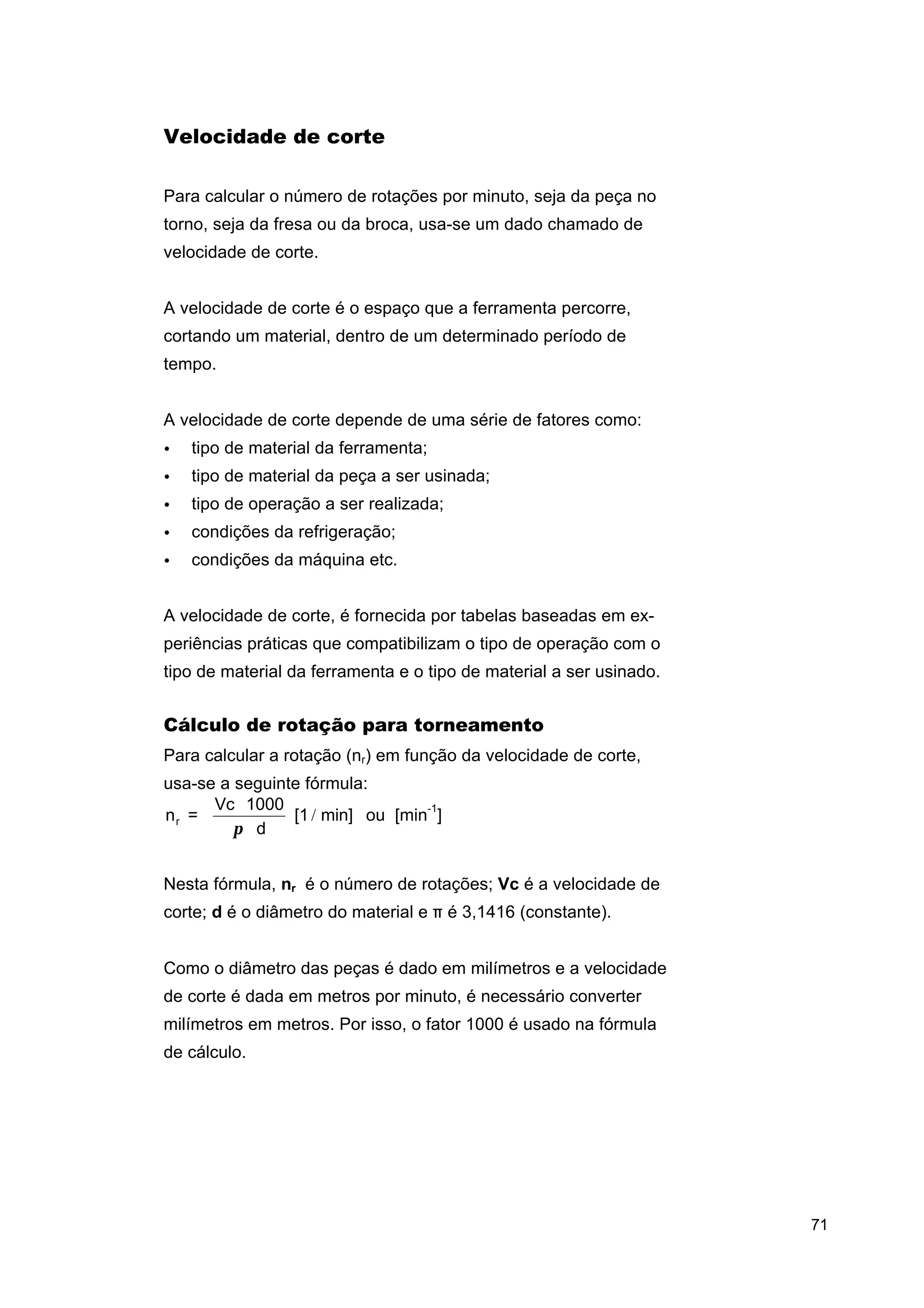 Velocidade de corte
Para calcular o número de rotações por minuto, seja da peça no
torno, seja da fresa ou da broca, usa-se um dado chamado de
velocidade de corte.
A velocidade de corte é o espaço que a ferramenta percorre,
cortando um material, dentro de um determinado período de
tempo.
A velocidade de corte depende de uma série de fatores como:
•

tipo de material da ferramenta;

•

tipo de material da peça a ser usinada;

•

tipo de operação a ser realizada;

•

condições da refrigeração;

•

condições da máquina etc.

A velocidade de corte, é fornecida por tabelas baseadas em experiências práticas que compatibilizam o tipo de operação com o
tipo de material da ferramenta e o tipo de material a ser usinado.

Cálculo de rotação para torneamento
Para calcular a rotação (nr) em função da velocidade de corte,
usa-se a seguinte fórmula:
Vc ⋅ 1000
-1
nr =
[1 / min] ou [min ]
π ⋅d
Nesta fórmula, nr é o número de rotações; Vc é a velocidade de
corte; d é o diâmetro do material e π é 3,1416 (constante).
Como o diâmetro das peças é dado em milímetros e a velocidade
de corte é dada em metros por minuto, é necessário converter
milímetros em metros. Por isso, o fator 1000 é usado na fórmula
de cálculo.

71

 