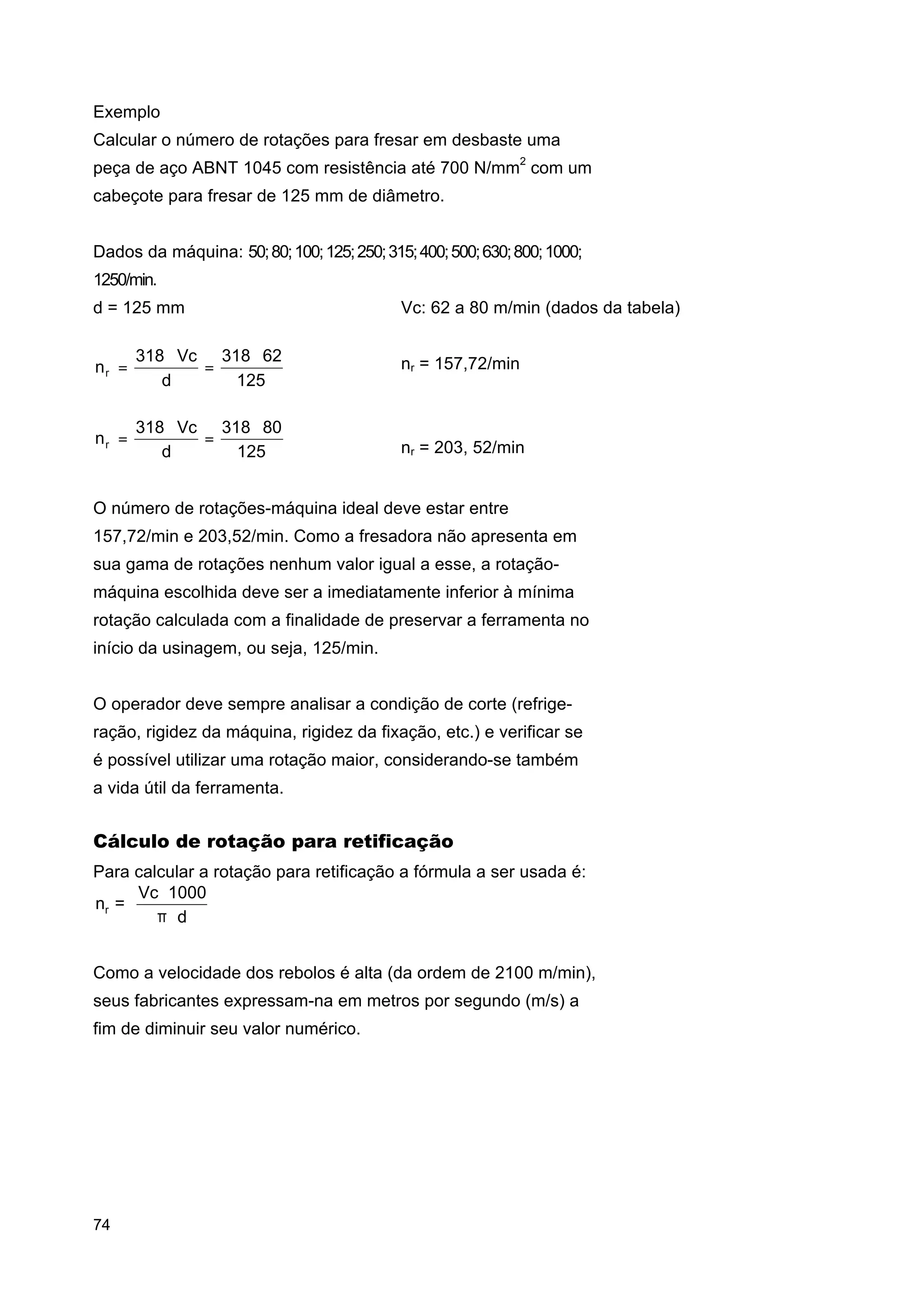 Exemplo
Calcular o número de rotações para fresar em desbaste uma
peça de aço ABNT 1045 com resistência até 700 N/mm2 com um
cabeçote para fresar de 125 mm de diâmetro.
Dados da máquina: 50; 80; 100; 125; 250; 315; 400; 500; 630; 800; 1000;
1250/min.
d = 125 mm
nr =

318 ⋅ Vc 318 ⋅ 62
=
d
125

nr =

318 ⋅ Vc 318 ⋅ 80
=
d
125

Vc: 62 a 80 m/min (dados da tabela)
⇒

nr = 157,72/min

⇒

nr = 203, 52/min

O número de rotações-máquina ideal deve estar entre
157,72/min e 203,52/min. Como a fresadora não apresenta em
sua gama de rotações nenhum valor igual a esse, a rotaçãomáquina escolhida deve ser a imediatamente inferior à mínima
rotação calculada com a finalidade de preservar a ferramenta no
início da usinagem, ou seja, 125/min.
O operador deve sempre analisar a condição de corte (refrigeração, rigidez da máquina, rigidez da fixação, etc.) e verificar se
é possível utilizar uma rotação maior, considerando-se também
a vida útil da ferramenta.

Cálculo de rotação para retificação
Para calcular a rotação para retificação a fórmula a ser usada é:
Vc ⋅ 1000
nr =
π⋅d
Como a velocidade dos rebolos é alta (da ordem de 2100 m/min),
seus fabricantes expressam-na em metros por segundo (m/s) a
fim de diminuir seu valor numérico.

74

 