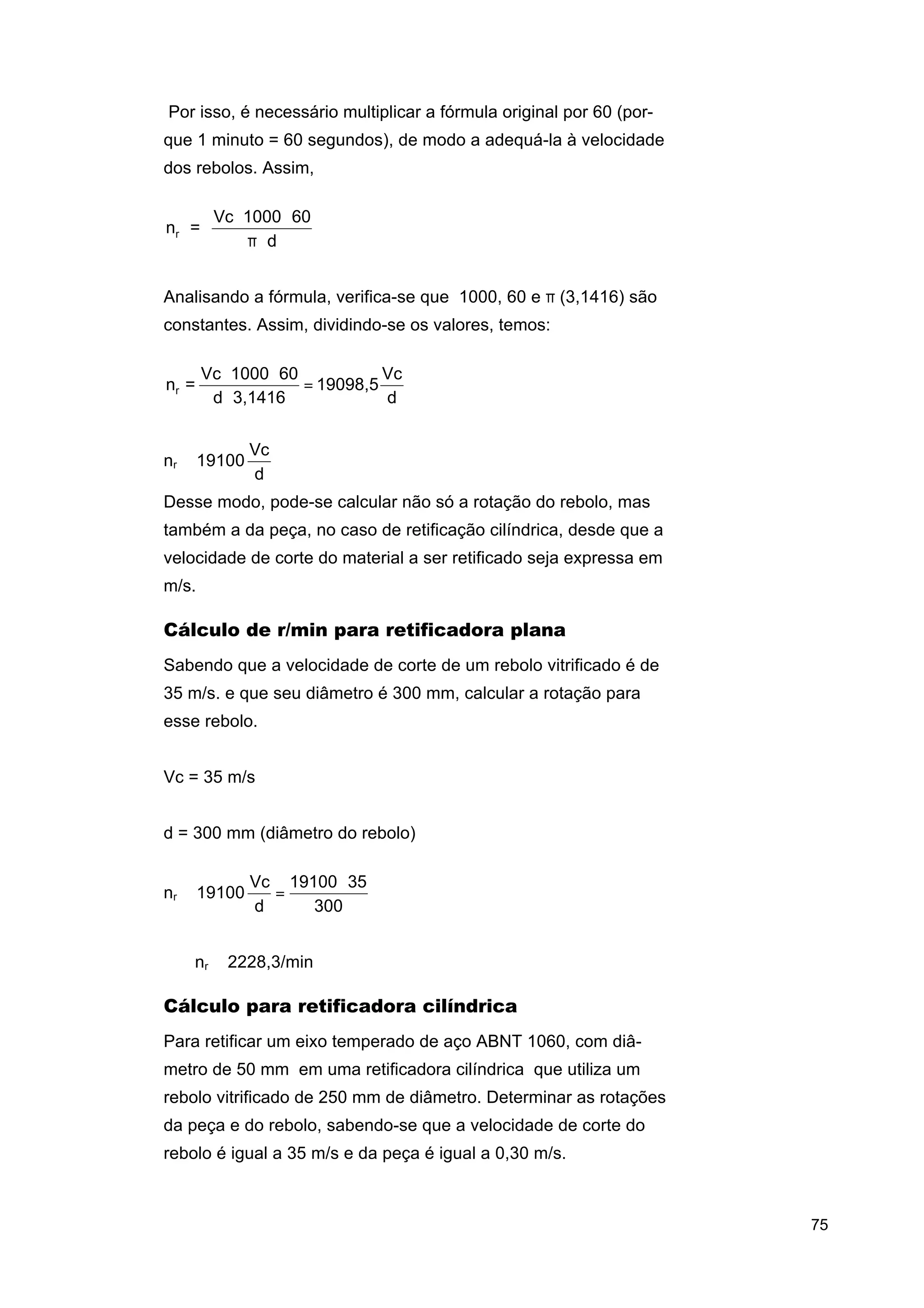 Por isso, é necessário multiplicar a fórmula original por 60 (porque 1 minuto = 60 segundos), de modo a adequá-la à velocidade
dos rebolos. Assim,

nr =

Vc ⋅ 1000 ⋅ 60
π⋅d

Analisando a fórmula, verifica-se que 1000, 60 e π (3,1416) são
constantes. Assim, dividindo-se os valores, temos:

nr =

Vc ⋅ 1000 ⋅ 60
Vc
= 19098,5
d ⋅ 3,1416
d

nr ≅ 19100

Vc
d

Desse modo, pode-se calcular não só a rotação do rebolo, mas
também a da peça, no caso de retificação cilíndrica, desde que a
velocidade de corte do material a ser retificado seja expressa em
m/s.

Cálculo de r/min para retificadora plana
Sabendo que a velocidade de corte de um rebolo vitrificado é de
35 m/s. e que seu diâmetro é 300 mm, calcular a rotação para
esse rebolo.
Vc = 35 m/s
d = 300 mm (diâmetro do rebolo)
nr ≅ 19100

Vc 19100 ⋅ 35
=
d
300

⇒

⇒ nr ≅ 2228,3/min

Cálculo para retificadora cilíndrica
Para retificar um eixo temperado de aço ABNT 1060, com diâmetro de 50 mm em uma retificadora cilíndrica que utiliza um
rebolo vitrificado de 250 mm de diâmetro. Determinar as rotações
da peça e do rebolo, sabendo-se que a velocidade de corte do
rebolo é igual a 35 m/s e da peça é igual a 0,30 m/s.

75

 