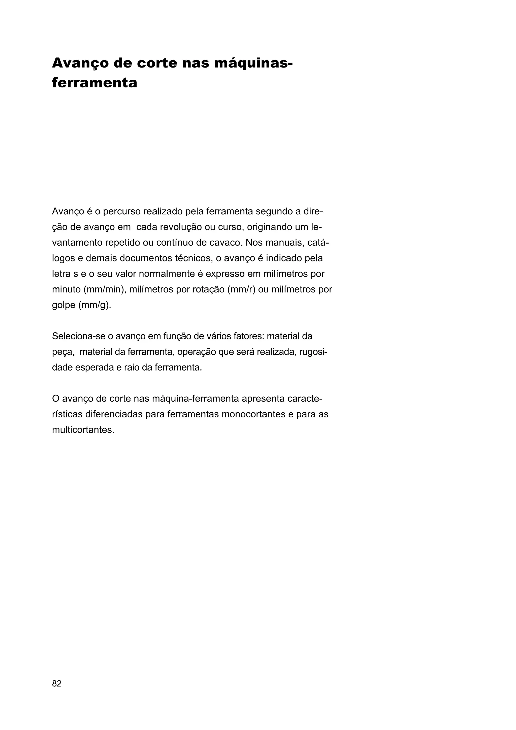 Avanço de corte nas máquinasferramenta

Avanço é o percurso realizado pela ferramenta segundo a direção de avanço em cada revolução ou curso, originando um levantamento repetido ou contínuo de cavaco. Nos manuais, catálogos e demais documentos técnicos, o avanço é indicado pela
letra s e o seu valor normalmente é expresso em milímetros por
minuto (mm/min), milímetros por rotação (mm/r) ou milímetros por
golpe (mm/g).
Seleciona-se o avanço em função de vários fatores: material da
peça, material da ferramenta, operação que será realizada, rugosidade esperada e raio da ferramenta.
O avanço de corte nas máquina-ferramenta apresenta características diferenciadas para ferramentas monocortantes e para as
multicortantes.

82

 