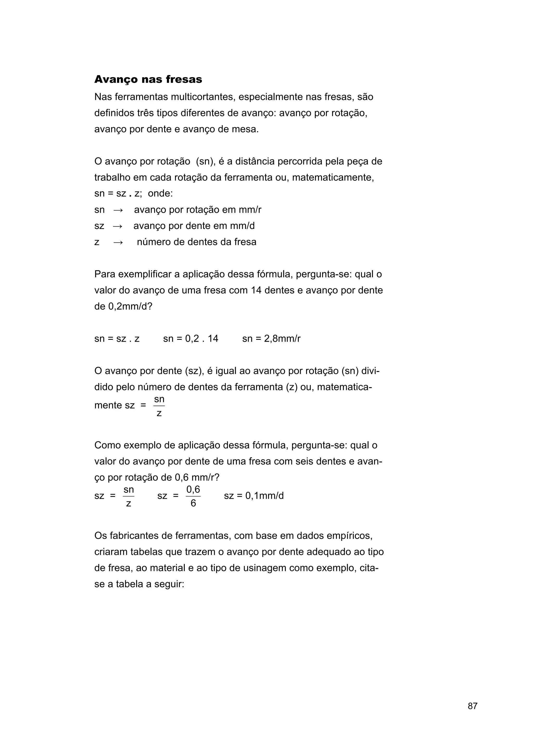 Avanço nas fresas
Nas ferramentas multicortantes, especialmente nas fresas, são
definidos três tipos diferentes de avanço: avanço por rotação,
avanço por dente e avanço de mesa.
O avanço por rotação (sn), é a distância percorrida pela peça de
trabalho em cada rotação da ferramenta ou, matematicamente,
sn = sz . z; onde:
sn →

avanço por rotação em mm/r

sz →

avanço por dente em mm/d

→

número de dentes da fresa

z

Para exemplificar a aplicação dessa fórmula, pergunta-se: qual o
valor do avanço de uma fresa com 14 dentes e avanço por dente
de 0,2mm/d?
sn = sz . z ⇒ sn = 0,2 . 14 ⇒ sn = 2,8mm/r
O avanço por dente (sz), é igual ao avanço por rotação (sn) dividido pelo número de dentes da ferramenta (z) ou, matematicasn
mente sz =
z
Como exemplo de aplicação dessa fórmula, pergunta-se: qual o
valor do avanço por dente de uma fresa com seis dentes e avanço por rotação de 0,6 mm/r?
sn
0,6
sz =
⇒ sz =
⇒ sz = 0,1mm/d
z
6
Os fabricantes de ferramentas, com base em dados empíricos,
criaram tabelas que trazem o avanço por dente adequado ao tipo
de fresa, ao material e ao tipo de usinagem como exemplo, citase a tabela a seguir:

87

 