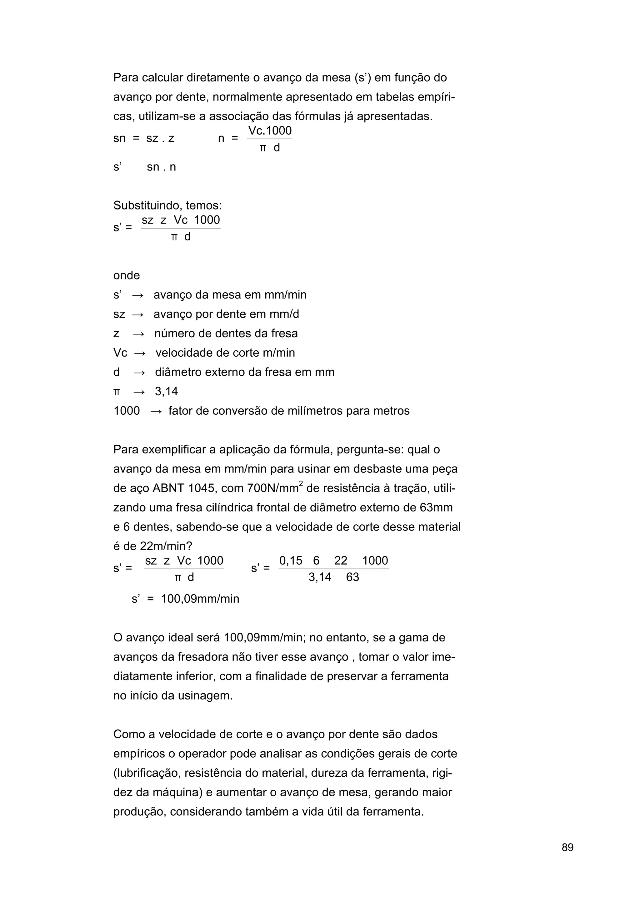 Para calcular diretamente o avanço da mesa (s’) em função do
avanço por dente, normalmente apresentado em tabelas empíricas, utilizam-se a associação das fórmulas já apresentadas.
Vc.1000
sn = sz . z
n =
π⋅d
s’ ⇒ sn . n
Substituindo, temos:
sz ⋅ z ⋅ Vc ⋅ 1000
s’ =
π⋅d
onde
s’ → avanço da mesa em mm/min
sz → avanço por dente em mm/d
z

→ número de dentes da fresa

Vc → velocidade de corte m/min
d

→ diâmetro externo da fresa em mm

π

→ 3,14

1000 → fator de conversão de milímetros para metros
Para exemplificar a aplicação da fórmula, pergunta-se: qual o
avanço da mesa em mm/min para usinar em desbaste uma peça
de aço ABNT 1045, com 700N/mm2 de resistência à tração, utilizando uma fresa cilíndrica frontal de diâmetro externo de 63mm
e 6 dentes, sabendo-se que a velocidade de corte desse material
é de 22m/min?
sz ⋅ z ⋅ Vc ⋅ 1000
0,15 ⋅ 6 ⋅ 22 ⋅ 1000
s’ =
⇒ s’ =
⇒
π⋅d
3,14 ⋅ 63
⇒ s’ = 100,09mm/min
O avanço ideal será 100,09mm/min; no entanto, se a gama de
avanços da fresadora não tiver esse avanço , tomar o valor imediatamente inferior, com a finalidade de preservar a ferramenta
no início da usinagem.
Como a velocidade de corte e o avanço por dente são dados
empíricos o operador pode analisar as condições gerais de corte
(lubrificação, resistência do material, dureza da ferramenta, rigidez da máquina) e aumentar o avanço de mesa, gerando maior
produção, considerando também a vida útil da ferramenta.
89

 