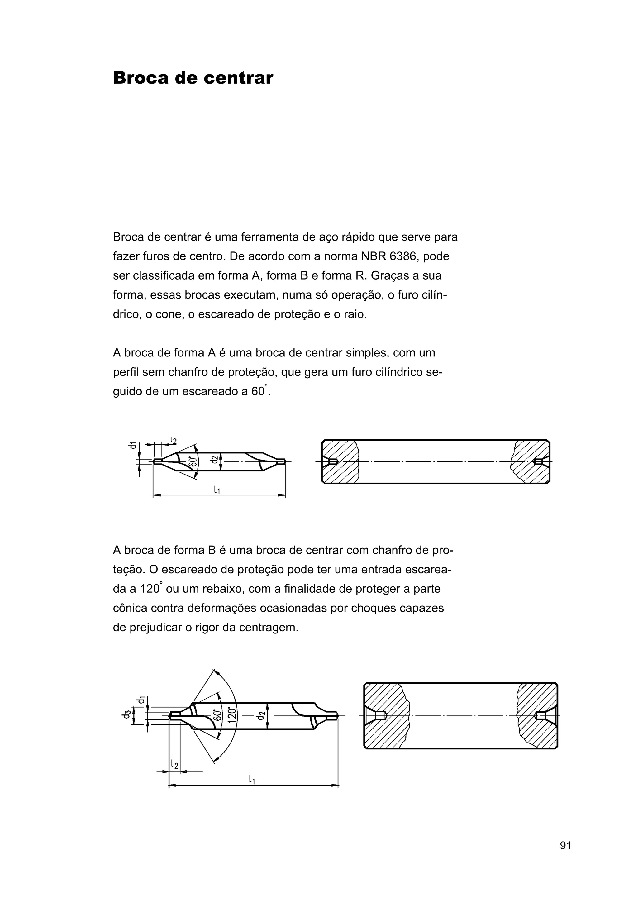 Broca de centrar

Broca de centrar é uma ferramenta de aço rápido que serve para
fazer furos de centro. De acordo com a norma NBR 6386, pode
ser classificada em forma A, forma B e forma R. Graças a sua
forma, essas brocas executam, numa só operação, o furo cilíndrico, o cone, o escareado de proteção e o raio.
A broca de forma A é uma broca de centrar simples, com um
perfil sem chanfro de proteção, que gera um furo cilíndrico seguido de um escareado a 60º.

A broca de forma B é uma broca de centrar com chanfro de proteção. O escareado de proteção pode ter uma entrada escareada a 120º ou um rebaixo, com a finalidade de proteger a parte
cônica contra deformações ocasionadas por choques capazes
de prejudicar o rigor da centragem.

91

 