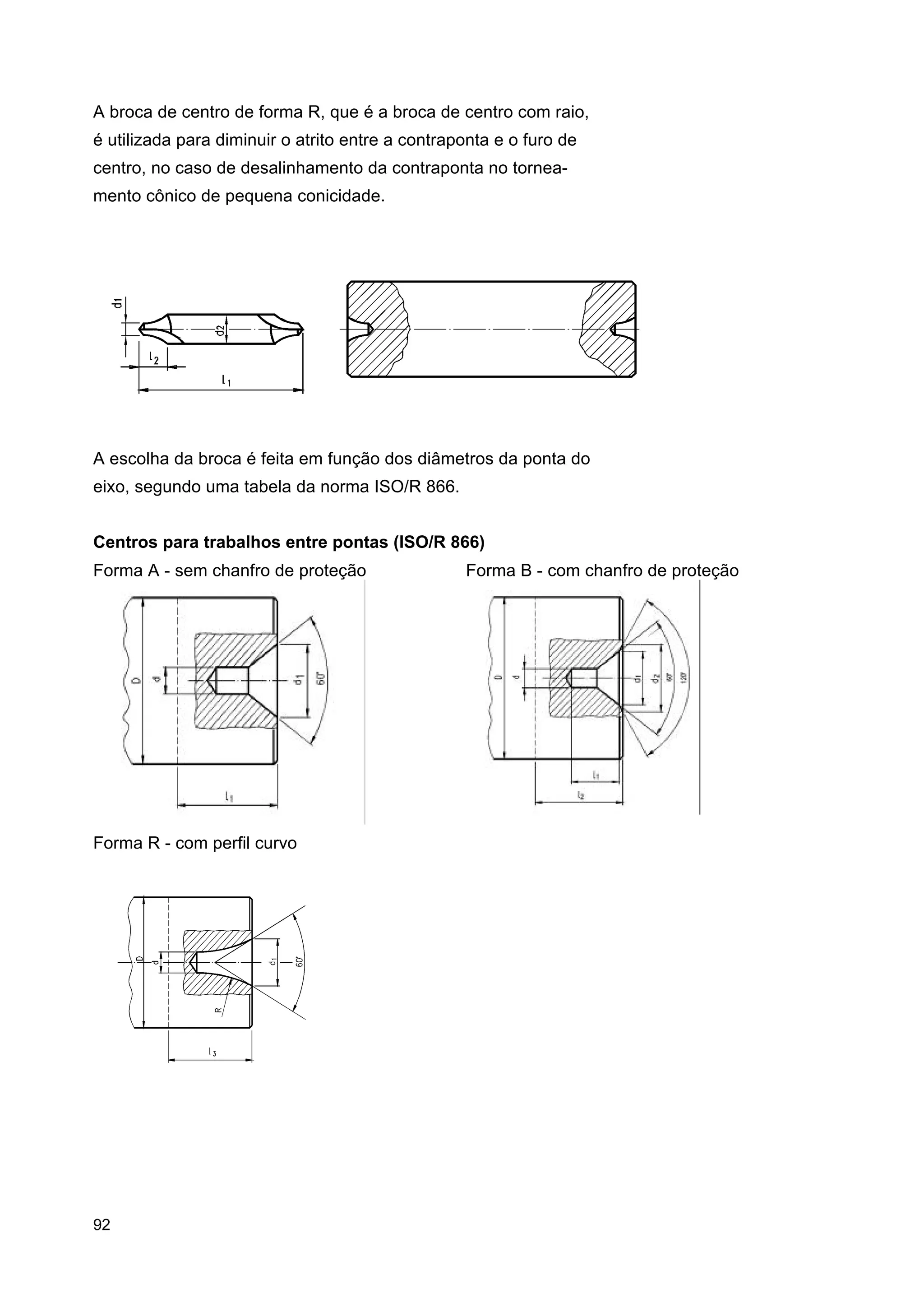 A broca de centro de forma R, que é a broca de centro com raio,
é utilizada para diminuir o atrito entre a contraponta e o furo de
centro, no caso de desalinhamento da contraponta no torneamento cônico de pequena conicidade.

A escolha da broca é feita em função dos diâmetros da ponta do
eixo, segundo uma tabela da norma ISO/R 866.
Centros para trabalhos entre pontas (ISO/R 866)
Forma A - sem chanfro de proteção

Forma R - com perfil curvo

92

Forma B - com chanfro de proteção

 