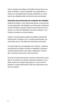 Caso a empresa não notifique a Previdência Social sobre o acidente do trabalho, o próprio acidentado, seus dependentes, o
médico ou a autoridade que lhe prestou assistência ou o sindicato da sua categoria podem encaminhar essa comunicação.

Conceito prevencionista de acidente do trabalho
Acidente do trabalho, numa visão prevencionista, é toda ocorrência não programada, não desejada, que interrompe o andamento
normal do trabalho, podendo resultar em danos físicos e/ou funcionais, ou a morte do trabalhador e/ou danos materiais e econômicos a empresa e ao meio ambiente.
Analise o conceito legal de acidente do trabalho, apresentado
anteriormente. Compare-o com o conceito prevencionista, que
você acabou de ver. Que diferença você observa entre eles?
O conceito legal tem uma aplicação mais “corretiva”, voltada basicamente para as lesões ocorridas no trabalhador, enquanto o
conceito prevencionista é mais amplo, voltado para a “prevenção” e considera outros danos, além dos físicos.
Do ponto de vista prevencionista, quando uma ferramenta cai do
alto de um andaime, por exemplo, esse fato caracteriza um acidente, mesmo que ninguém seja atingido. E o que é mais importante: na visão prevencionista, fatos como esse devem e podem ser evitados!

8

 