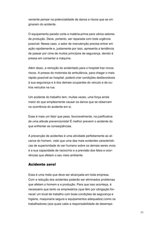 veniente pensar na potencialidade de danos e riscos que se originaram do acidente.
O equipamento parado corta a matéria-prima para vários setores
de produção. Deve, portanto, ser reparada com toda urgência
possível. Nesse caso, o setor de manutenção precisa entrar em
ação rapidamente e, justamente por isso, apresenta a tendência
de passar por cima de muitos princípios de segurança, devido à
pressa em consertar a máquina.
Além disso, a remoção do acidentado para o hospital traz novos
riscos. A pressa do motorista da ambulância, para chegar o mais
rápido possível ao hospital, poderá criar condições desfavoráveis
à sua segurança e à dos demais ocupantes do veículo e de outros veículos na rua.
Um acidente do trabalho tem, muitas vezes, uma força ainda
maior do que simplesmente causar os danos que se observam
na ocorrência do acidente em si.
Esse é mais um fator que pesa, favoravelmente, na justificativa
de uma atitude prevencionista! É melhor prevenir o acidente do
que enfrentar as conseqüências.
A prevenção de acidentes é uma atividade perfeitamente ao alcance do homem, visto que uma das mais evidentes características de superioridade do ser humano sobre os demais seres vivos
é a sua capacidade de raciocínio e a previsão dos fatos e ocorrências que afetam o seu meio ambiente.

Acidente zero!
Essa é uma meta que deve ser alcançada em toda empresa.
Com a redução dos acidentes poderão ser eliminados problemas
que afetam o homem e a produção. Para que isso aconteça, é
necessário que tanto os empresários (que têm por obrigação fornecer um local de trabalho com boas condições de segurança e
higiene, maquinaria segura e equipamentos adequados) como os
trabalhadores (aos quais cabe a responsabilidade de desempe11

 