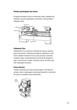 Partes principais do torno
As partes principais do torno universal são: placa, cabeçote fixo,
recâmbio, caixa de engrenagem, barramento, carro principal e
cabeçote móvel.

Cabeçote fixo
Cabeçote fixo é um conjunto constituído de carcaça, engrenagens e eixo-árvore. O elemento principal do cabeçote é o eixoárvore, também chamado árvore ou eixo principal, onde está
montada a placa, responsável pelo movimento de rotação da
peça; o eixo-árvore é vazado de ponta a ponta, de modo a permitir a passagem de barras.

Caixa Norton
Também conhecida por caixa de engrenagem, é formada por
carcaça, eixos e engrenagens; serve para transmitir o movimento
de avanço do recâmbio para a ferramenta.

129

 