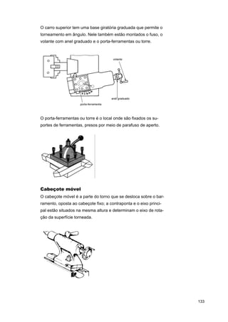 O carro superior tem uma base giratória graduada que permite o
torneamento em ângulo. Nele também estão montados o fuso, o
volante com anel graduado e o porta-ferramentas ou torre.

O porta-ferramentas ou torre é o local onde são fixados os suportes de ferramentas, presos por meio de parafuso de aperto.

Cabeçote móvel
O cabeçote móvel é a parte do torno que se desloca sobre o barramento, oposta ao cabeçote fixo; a contraponta e o eixo principal estão situados na mesma altura e determinam o eixo de rotação da superfície torneada.

133

 