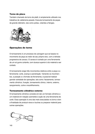 Torno de placa
Também chamado de torno de platô, é amplamente utilizado nos
trabalhos de caldeiraria pesada. Executa torneamento de peças
de grande diâmetro, tais como polias, volantes e flanges.

Operações do torno
O torneamento é um processo de usinagem que se baseia no
movimento da peça ao redor de seu próprio eixo, com a retirada
progressiva de cavaco. O cavaco é cortado por uma ferramenta
de um só gume cortante, com dureza superior à do material a ser
cortado.
O torneamento exige três movimentos relativos entre a peça e a
ferramenta: corte, avanço e penetração. Variando os movimentos, a posição e o formato da ferramenta, é possível realizar
grande variedade de operações, tais como: faceamento, torneamento cilíndrico, furação, torneamento cônico, interno, externo,
sangramento, corte e recartilhamento.

Torneamento cilíndrico externo
O torneamento cilíndrico consiste em dar um formato cilíndrico a
um material em rotação submetido à ação de uma ferramenta de
corte. Essa operação é uma das mais executadas no torno e tem
a finalidade de produzir eixos e buchas ou preparar material para
outras operações.

140

 