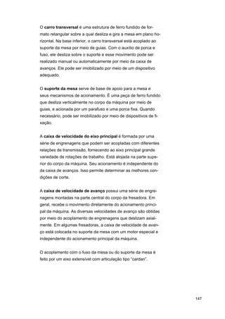 O carro transversal é uma estrutura de ferro fundido de formato retangular sobre a qual desliza e gira a mesa em plano horizontal. Na base inferior, o carro transversal está acoplado ao
suporte da mesa por meio de guias. Com o auxílio de porca e
fuso, ele desliza sobre o suporte e esse movimento pode ser
realizado manual ou automaticamente por meio da caixa de
avanços. Ele pode ser imobilizado por meio de um dispositivo
adequado.
O suporte da mesa serve de base de apoio para a mesa e
seus mecanismos de acionamento. É uma peça de ferro fundido
que desliza verticalmente no corpo da máquina por meio de
guias, e acionada por um parafuso e uma porca fixa. Quando
necessário, pode ser imobilizado por meio de dispositivos de fixação.
A caixa de velocidade do eixo principal é formada por uma
série de engrenagens que podem ser acopladas com diferentes
relações de transmissão, fornecendo ao eixo principal grande
variedade de rotações de trabalho. Está alojada na parte superior do corpo da máquina. Seu acionamento é independente do
da caixa de avanços. Isso permite determinar as melhores condições de corte.
A caixa de velocidade de avanço possui uma série de engrenagens montadas na parte central do corpo da fresadora. Em
geral, recebe o movimento diretamente do acionamento principal da máquina. As diversas velocidades de avanço são obtidas
por meio do acoplamento de engrenagens que deslizam axialmente. Em algumas fresadoras, a caixa de velocidade de avanço está colocada no suporte da mesa com um motor especial e
independente do acionamento principal da máquina.
O acoplamento com o fuso da mesa ou do suporte da mesa é
feito por um eixo extensível com articulação tipo “cardan”.

147

 