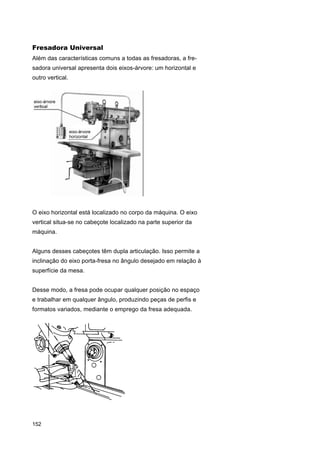 Fresadora Universal
Além das características comuns a todas as fresadoras, a fresadora universal apresenta dois eixos-árvore: um horizontal e
outro vertical.

O eixo horizontal está localizado no corpo da máquina. O eixo
vertical situa-se no cabeçote localizado na parte superior da
máquina.
Alguns desses cabeçotes têm dupla articulação. Isso permite a
inclinação do eixo porta-fresa no ângulo desejado em relação à
superfície da mesa.
Desse modo, a fresa pode ocupar qualquer posição no espaço
e trabalhar em qualquer ângulo, produzindo peças de perfis e
formatos variados, mediante o emprego da fresa adequada.

152

 
