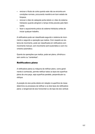 •

renovar o fluido de corte quando este não se encontra em
condições normais, procurando mantê-lo em bom estado de
limpeza;

•

renovar o óleo do cabeçote porta-rebolo e o óleo do sistema
hidráulico quando atingirem o tempo limite previsto pelo fabricante;

•

fazer o aquecimento prévio do sistema hidráulico antes de
iniciar qualquer trabalho.

A retificadora pode ser classificada segundo o sistema de movimento e segundo a operação que realiza. Com respeito ao sistema de movimento, pode ser classificada em retificadora com
movimento manual, com movimento semi-automático e com movimento automático.
Quanto às operações que realiza, pode ser plana, cilíndrica e
sem centro ou ”centerless”.

Retificadora plana
A retificadora plana ou máquina de retificar plano, como geralmente é conhecida, permite retificar todos os tipos de superfície
plana de uma peça, seja superfície paralela, perpendicular ou
oblíqua.
A posição do eixo porta-rebolo em relação à superfície da mesa
determina os processos de retificar e os dois tipos de retificadora
plana: a tangencial de eixo horizontal e a de topo de eixo vertical.

157

 