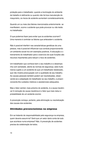 proteção para o trabalhador, quando a iluminação do ambiente
de trabalho é deficiente ou quando não há boa manutenção do
maquinário, os riscos de acidente aumentam consideravelmente.
Quando um ou mais dos fatores mencionados anteriormente se
manifestam, ocorre o acidente que pode provocar ou não lesão
no trabalhador.
O que podemos fazer para evitar que os acidentes ocorram?
Uma maneira é controlar os fatores que antecedem o acidente.
Não é possível interferir nas características genéticas de uma
pessoa, mas é possível influenciar sua conduta proporcionando
um ambiente social rico em exemplos positivos. A educação e o
treinamento do trabalhador para o exercício de suas funções são
recursos importantes para reduzir o risco de acidentes.
Um trabalhador que conhece bem o seu trabalho e o desempenha com seriedade, atento às normas de segurança, está muito
menos sujeito a um acidente do que um trabalhador desleixado,
que não mostra preocupação com a qualidade de seu trabalho.
As causas pessoais também podem ser neutralizadas, observando-se a adaptação do trabalhador ao seu trabalho, e proporcionando-lhe cuidados médicos e assistenciais adequados.
Mas o fator central, mais próximo do acidente, é a causa mecânica! A remoção da causa mecânica é o fator que mais reduz a
probabilidade de um acidente ocorrer.
A prevenção começa, portanto, pela eliminação ou neutralização
das causas dos acidentes.

Atividades prevencionistas na empresa
Em se tratando de responsabilidade pela segurança na empresa,
quem deveria assumi-la? Será que um setor daria conta de tudo
que acontece numa empresa? Não. A prevenção de acidentes
precisa da colaboração de todos.

14

 