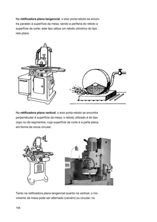 Na retificadora plana tangencial, o eixo porta-rebolo se encontra paralelo à superfície da mesa, sendo a periferia do rebolo a
superfície de corte; este tipo utiliza um rebolo cilíndrico do tipo
reto plano.

Na retificadora plana vertical, o eixo porta-rebolo se encontra
perpendicular à superfície da mesa; o rebolo utilizado é do tipo
copo ou de segmentos, cuja superfície de corte é a parte plana,
em forma de coroa circular.

Tanto na retificadora plana tangencial quanto na vertical, o movimento da mesa pode ser alternado (vaivém) ou circular; no

158

 