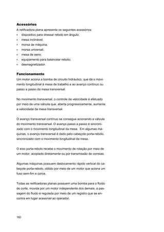 Acessórios
A retificadora plana apresenta os seguintes acessórios:
•

dispositivo para dressar rebolo em ângulo;

•

mesa inclinável;

•

morsa de máquina;

•

morsa universal;

•

mesa de seno;

•

equipamento para balancear rebolo;

•

desmagnetizador.

Funcionamento
Um motor aciona a bomba de circuito hidráulico, que dá o movimento longitudinal à mesa de trabalho e ao avanço contínuo ou
passo a passo da mesa transversal.
No movimento transversal, o controle da velocidade é efetuado
por meio de uma válvula que, aberta progressivamente, aumenta
a velocidade da mesa transversal.
O avanço transversal contínuo se consegue acionando a válvula
do movimento transversal. O avanço passo a passo é sincronizado com o movimento longitudinal da mesa. Em algumas máquinas, o avanço transversal é dado pelo cabeçote porta-rebolo,
sincronizado com o movimento longitudinal da mesa.
O eixo porta-rebolo recebe o movimento de rotação por meio de
um motor, acoplado diretamente ou por transmissão de correias.
Algumas máquinas possuem deslocamento rápido vertical do cabeçote porta-rebolo, obtido por meio de um motor que aciona um
fuso sem-fim e coroa.
Todas as retificadoras planas possuem uma bomba para o fluido
de corte, movida por um motor independente dos demais; a passagem do fluido é regulada por meio de um registro que se encontra em lugar acessível ao operador.

160

 