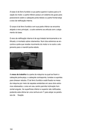 A base é de ferro fundido e sua parte superior é plana para a fixação do motor; a parte inferior possui um sistema de guias para
posicioná-lo sobre o cabeçote porta-rebolo e a parte frontal aloja
o eixo de retificação interna.
O corpo é de ferro fundido e em sua parte inferior se encontra
alojado o eixo principal; o outro extremo se articula com o alojamento da base.
O eixo de retificação interna é de aço tratado termicamente e retificado; é montado sobre rolamentos. Num dos extremos se encontra a polia que recebe movimento do motor e no outro o alojamento para o mandril porta-rebolo.

A mesa de trabalho é a parte da máquina na qual se fixam o
cabeçote porta-peça, o cabeçote contraponta, lunetas e suportes
para dressar rebolos. É de ferro fundido e está fixada na mesa
da máquina por meio de sapatas existentes em seus dois extremos rebaixados; o eixo em seu centro permite inclinação horizontal angular. As superfícies inferior e superior são retificadas,
podendo esta última ter uma ranhura em T para alojar os parafusos de

164

fixação.

 